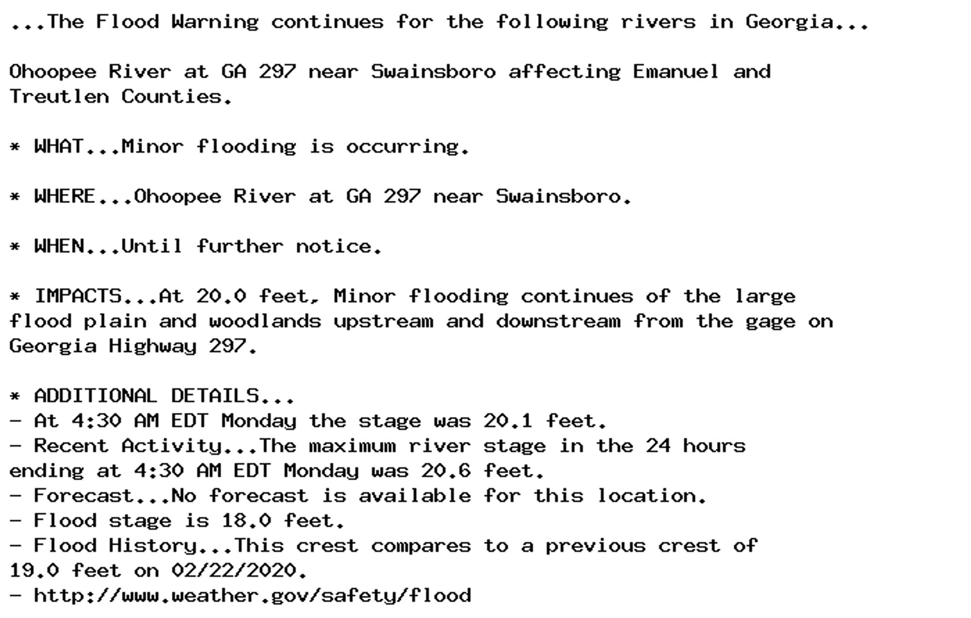 ...The Flood Warning continues for the following rivers in Georgia...

Ohoopee River at GA 297 near Swainsboro affecting Emanuel and
Treutlen Counties.

* WHAT...Minor flooding is occurring.

* WHERE...Ohoopee River at GA 297 near Swainsboro.

* WHEN...Until further notice.

* IMPACTS...At 20.0 feet, Minor flooding continues of the large
flood plain and woodlands upstream and downstream from the gage on
Georgia Highway 297.

* ADDITIONAL DETAILS...
- At 4:30 AM EDT Monday the stage was 20.1 feet.
- Recent Activity...The maximum river stage in the 24 hours
ending at 4:30 AM EDT Monday was 20.6 feet.
- Forecast...No forecast is available for this location.
- Flood stage is 18.0 feet.
- Flood History...This crest compares to a previous crest of
19.0 feet on 02/22/2020.
- http://www.weather.gov/safety/flood