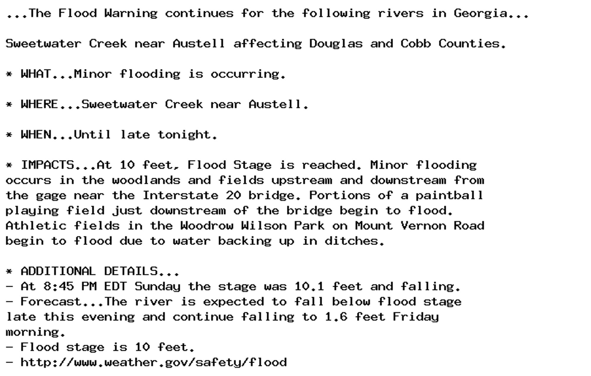 ...The Flood Warning continues for the following rivers in Georgia...

Sweetwater Creek near Austell affecting Douglas and Cobb Counties.

* WHAT...Minor flooding is occurring.

* WHERE...Sweetwater Creek near Austell.

* WHEN...Until late tonight.

* IMPACTS...At 10 feet, Flood Stage is reached. Minor flooding
occurs in the woodlands and fields upstream and downstream from
the gage near the Interstate 20 bridge. Portions of a paintball
playing field just downstream of the bridge begin to flood.
Athletic fields in the Woodrow Wilson Park on Mount Vernon Road
begin to flood due to water backing up in ditches.

* ADDITIONAL DETAILS...
- At 8:45 PM EDT Sunday the stage was 10.1 feet and falling.
- Forecast...The river is expected to fall below flood stage
late this evening and continue falling to 1.6 feet Friday
morning.
- Flood stage is 10 feet.
- http://www.weather.gov/safety/flood