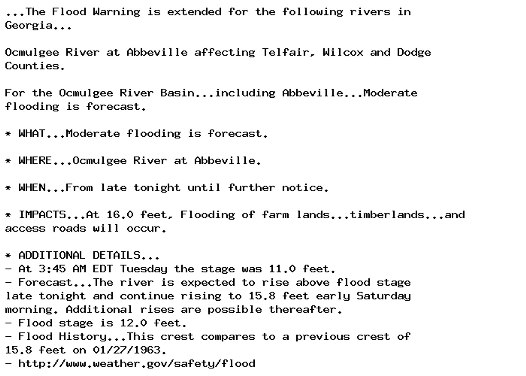 ...The Flood Warning is extended for the following rivers in
Georgia...

Ocmulgee River at Abbeville affecting Telfair, Wilcox and Dodge
Counties.

For the Ocmulgee River Basin...including Abbeville...Moderate
flooding is forecast.

* WHAT...Moderate flooding is forecast.

* WHERE...Ocmulgee River at Abbeville.

* WHEN...From late tonight until further notice.

* IMPACTS...At 16.0 feet, Flooding of farm lands...timberlands...and
access roads will occur.

* ADDITIONAL DETAILS...
- At 3:45 AM EDT Tuesday the stage was 11.0 feet.
- Forecast...The river is expected to rise above flood stage
late tonight and continue rising to 15.8 feet early Saturday
morning. Additional rises are possible thereafter.
- Flood stage is 12.0 feet.
- Flood History...This crest compares to a previous crest of
15.8 feet on 01/27/1963.
- http://www.weather.gov/safety/flood