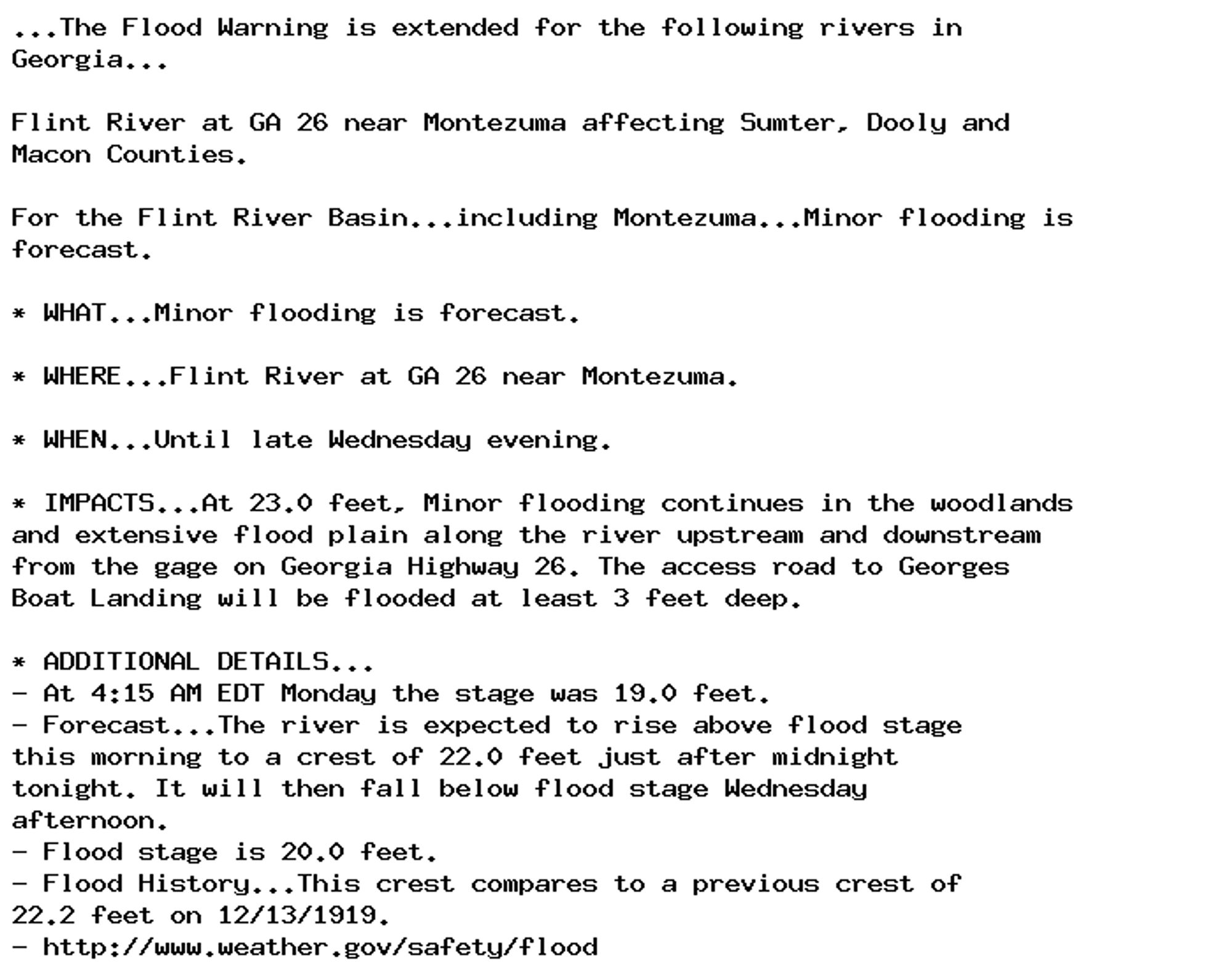 ...The Flood Warning is extended for the following rivers in
Georgia...

Flint River at GA 26 near Montezuma affecting Sumter, Dooly and
Macon Counties.

For the Flint River Basin...including Montezuma...Minor flooding is
forecast.

* WHAT...Minor flooding is forecast.

* WHERE...Flint River at GA 26 near Montezuma.

* WHEN...Until late Wednesday evening.

* IMPACTS...At 23.0 feet, Minor flooding continues in the woodlands
and extensive flood plain along the river upstream and downstream
from the gage on Georgia Highway 26. The access road to Georges
Boat Landing will be flooded at least 3 feet deep.

* ADDITIONAL DETAILS...
- At 4:15 AM EDT Monday the stage was 19.0 feet.
- Forecast...The river is expected to rise above flood stage
this morning to a crest of 22.0 feet just after midnight
tonight. It will then fall below flood stage Wednesday
afternoon.
- Flood stage is 20.0 feet.
- Flood History...This crest compares to a previous crest of
22.2 feet on 12/13/1919.
- http://www.weather.gov/safety/flood