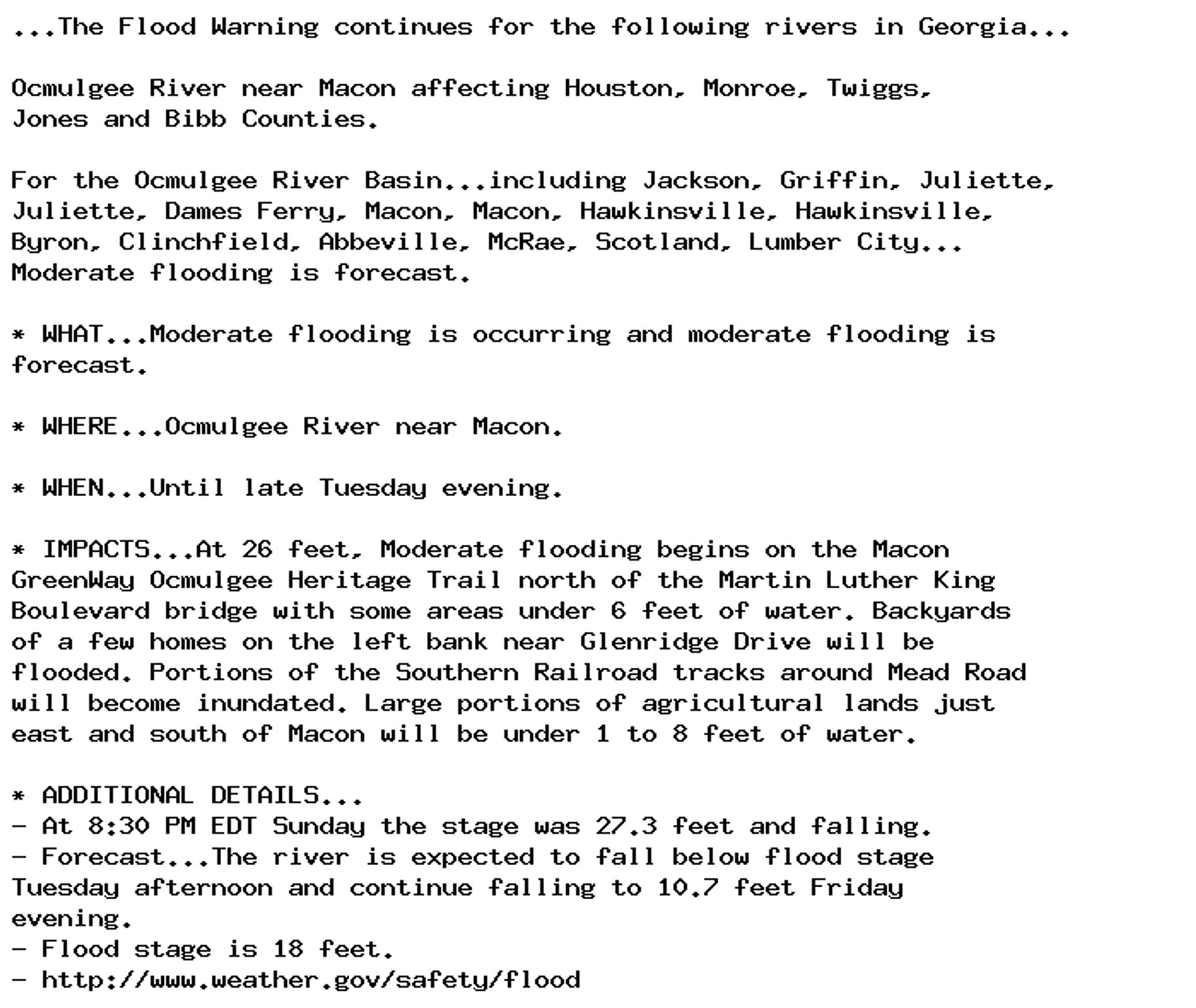 ...The Flood Warning continues for the following rivers in Georgia...

Ocmulgee River near Macon affecting Houston, Monroe, Twiggs,
Jones and Bibb Counties.

For the Ocmulgee River Basin...including Jackson, Griffin, Juliette,
Juliette, Dames Ferry, Macon, Macon, Hawkinsville, Hawkinsville,
Byron, Clinchfield, Abbeville, McRae, Scotland, Lumber City...
Moderate flooding is forecast.

* WHAT...Moderate flooding is occurring and moderate flooding is
forecast.

* WHERE...Ocmulgee River near Macon.

* WHEN...Until late Tuesday evening.

* IMPACTS...At 26 feet, Moderate flooding begins on the Macon
GreenWay Ocmulgee Heritage Trail north of the Martin Luther King
Boulevard bridge with some areas under 6 feet of water. Backyards
of a few homes on the left bank near Glenridge Drive will be
flooded. Portions of the Southern Railroad tracks around Mead Road
will become inundated. Large portions of agricultural lands just
east and south of Macon will be under 1 to 8 feet of water.

* ADDITIONAL DETAILS...
- At 8:30 PM EDT Sunday the stage was 27.3 feet and falling.
- Forecast...The river is expected to fall below flood stage
Tuesday afternoon and continue falling to 10.7 feet Friday
evening.
- Flood stage is 18 feet.
- http://www.weather.gov/safety/flood