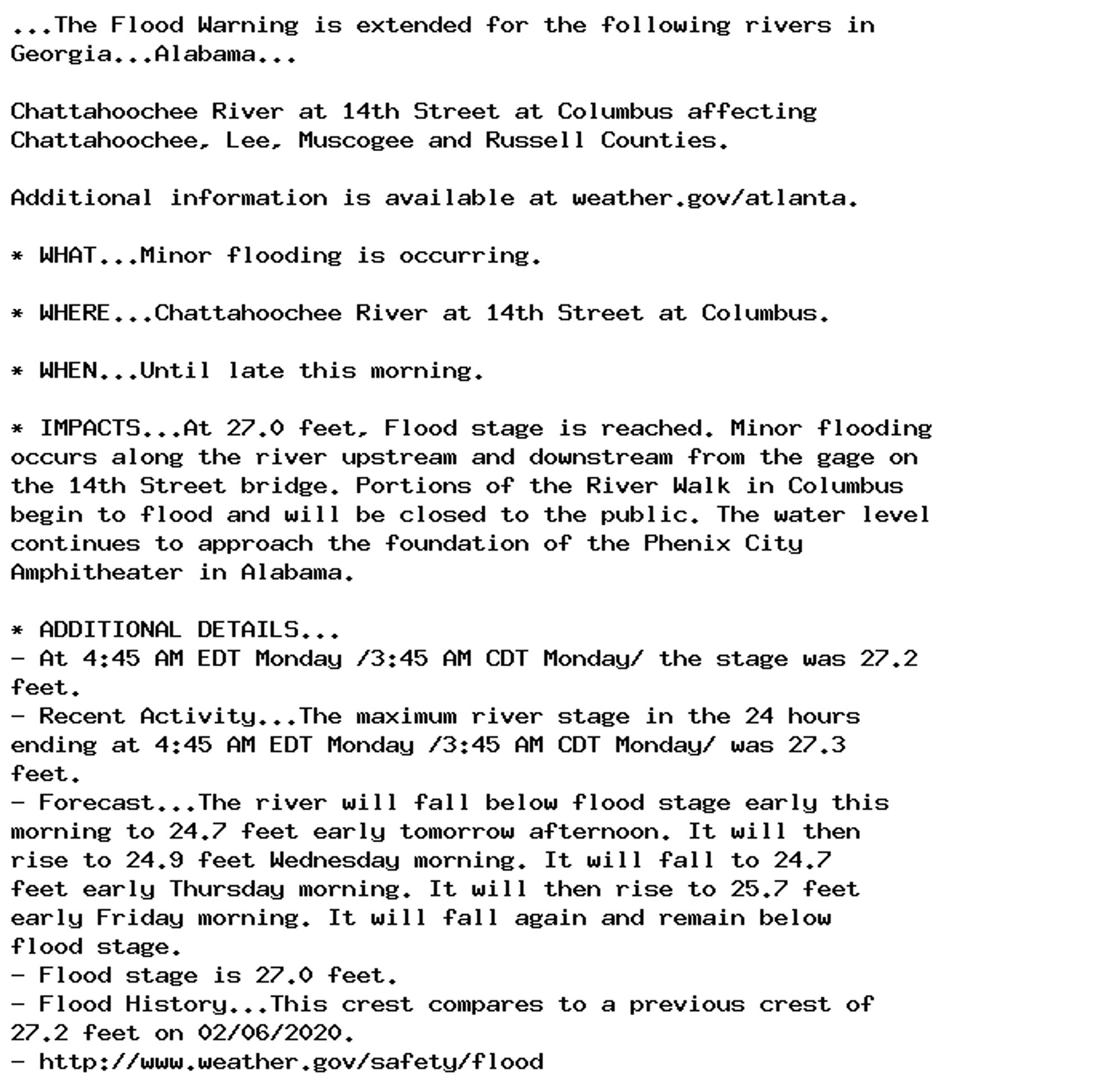 ...The Flood Warning is extended for the following rivers in
Georgia...Alabama...

Chattahoochee River at 14th Street at Columbus affecting
Chattahoochee, Lee, Muscogee and Russell Counties.

Additional information is available at weather.gov/atlanta.

* WHAT...Minor flooding is occurring.

* WHERE...Chattahoochee River at 14th Street at Columbus.

* WHEN...Until late this morning.

* IMPACTS...At 27.0 feet, Flood stage is reached. Minor flooding
occurs along the river upstream and downstream from the gage on
the 14th Street bridge. Portions of the River Walk in Columbus
begin to flood and will be closed to the public. The water level
continues to approach the foundation of the Phenix City
Amphitheater in Alabama.

* ADDITIONAL DETAILS...
- At 4:45 AM EDT Monday /3:45 AM CDT Monday/ the stage was 27.2
feet.
- Recent Activity...The maximum river stage in the 24 hours
ending at 4:45 AM EDT Monday /3:45 AM CDT Monday/ was 27.3
feet.
- Forecast...The river will fall below flood stage early this
morning to 24.7 feet early tomorrow afternoon. It will then
rise to 24.9 feet Wednesday morning. It will fall to 24.7
feet early Thursday morning. It will then rise to 25.7 feet
early Friday morning. It will fall again and remain below
flood stage.
- Flood stage is 27.0 feet.
- Flood History...This crest compares to a previous crest of
27.2 feet on 02/06/2020.
- http://www.weather.gov/safety/flood