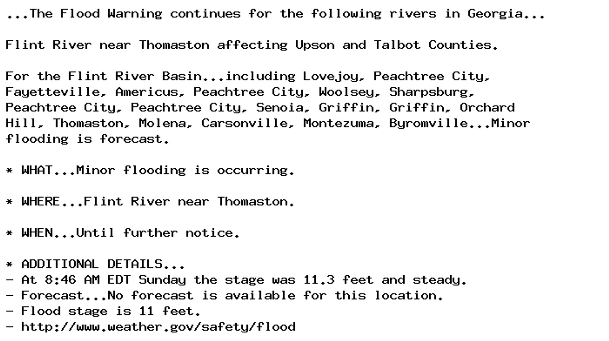 ...The Flood Warning continues for the following rivers in Georgia...

Flint River near Thomaston affecting Upson and Talbot Counties.

For the Flint River Basin...including Lovejoy, Peachtree City,
Fayetteville, Americus, Peachtree City, Woolsey, Sharpsburg,
Peachtree City, Peachtree City, Senoia, Griffin, Griffin, Orchard
Hill, Thomaston, Molena, Carsonville, Montezuma, Byromville...Minor
flooding is forecast.

* WHAT...Minor flooding is occurring.

* WHERE...Flint River near Thomaston.

* WHEN...Until further notice.

* ADDITIONAL DETAILS...
- At 8:46 AM EDT Sunday the stage was 11.3 feet and steady.
- Forecast...No forecast is available for this location.
- Flood stage is 11 feet.
- http://www.weather.gov/safety/flood