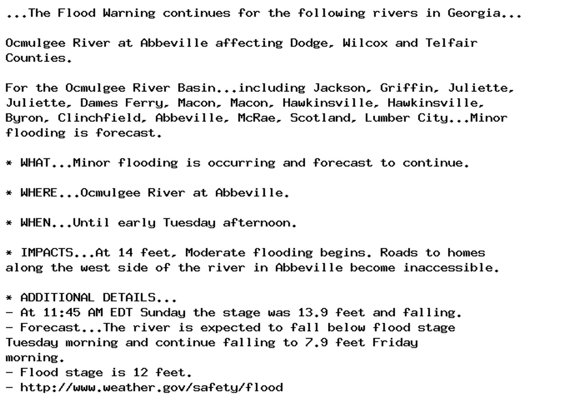 ...The Flood Warning continues for the following rivers in Georgia...

Ocmulgee River at Abbeville affecting Dodge, Wilcox and Telfair
Counties.

For the Ocmulgee River Basin...including Jackson, Griffin, Juliette,
Juliette, Dames Ferry, Macon, Macon, Hawkinsville, Hawkinsville,
Byron, Clinchfield, Abbeville, McRae, Scotland, Lumber City...Minor
flooding is forecast.

* WHAT...Minor flooding is occurring and forecast to continue.

* WHERE...Ocmulgee River at Abbeville.

* WHEN...Until early Tuesday afternoon.

* IMPACTS...At 14 feet, Moderate flooding begins. Roads to homes
along the west side of the river in Abbeville become inaccessible.

* ADDITIONAL DETAILS...
- At 11:45 AM EDT Sunday the stage was 13.9 feet and falling.
- Forecast...The river is expected to fall below flood stage
Tuesday morning and continue falling to 7.9 feet Friday
morning.
- Flood stage is 12 feet.
- http://www.weather.gov/safety/flood