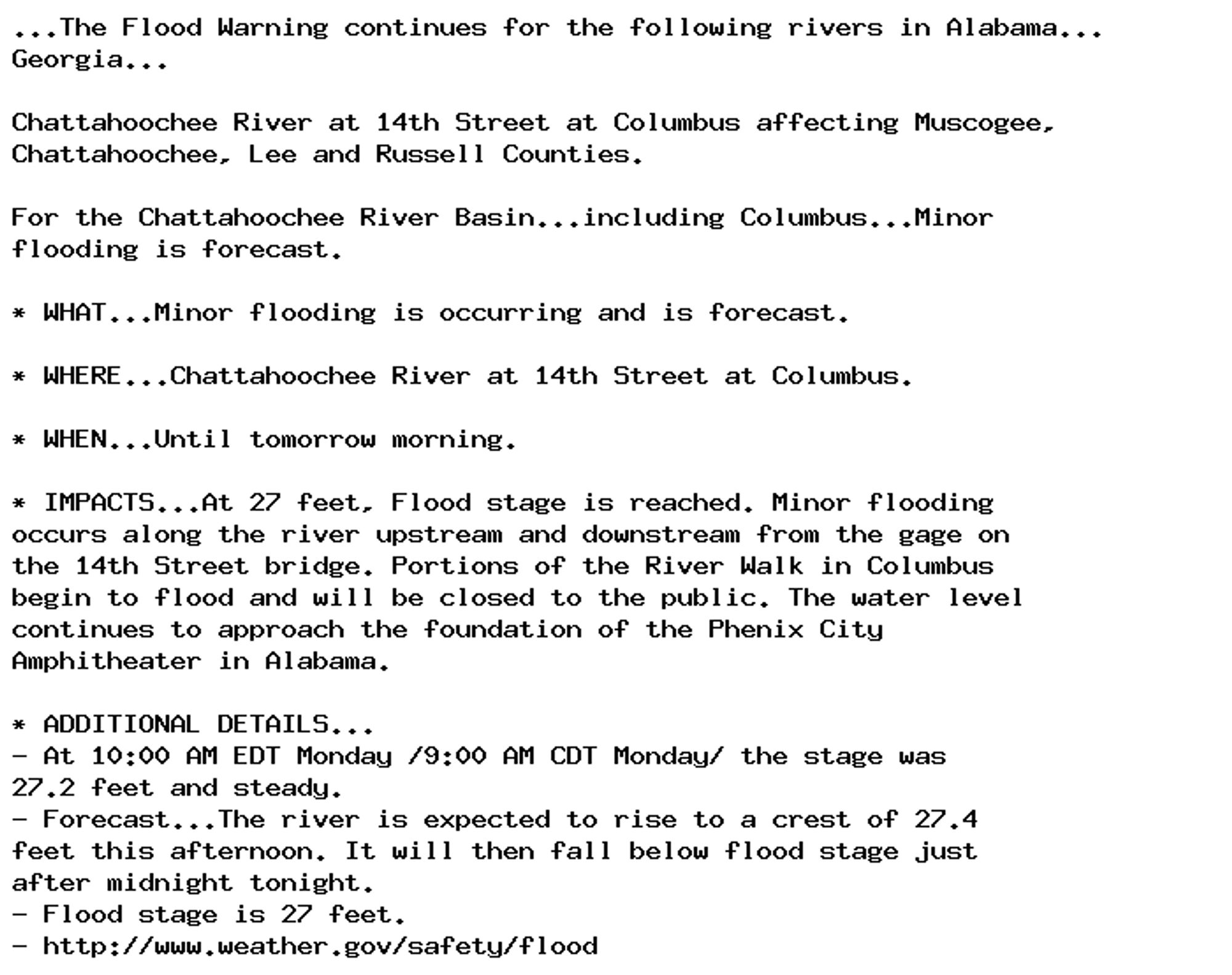 ...The Flood Warning continues for the following rivers in Alabama...
Georgia...

Chattahoochee River at 14th Street at Columbus affecting Muscogee,
Chattahoochee, Lee and Russell Counties.

For the Chattahoochee River Basin...including Columbus...Minor
flooding is forecast.

* WHAT...Minor flooding is occurring and is forecast.

* WHERE...Chattahoochee River at 14th Street at Columbus.

* WHEN...Until tomorrow morning.

* IMPACTS...At 27 feet, Flood stage is reached. Minor flooding
occurs along the river upstream and downstream from the gage on
the 14th Street bridge. Portions of the River Walk in Columbus
begin to flood and will be closed to the public. The water level
continues to approach the foundation of the Phenix City
Amphitheater in Alabama.

* ADDITIONAL DETAILS...
- At 10:00 AM EDT Monday /9:00 AM CDT Monday/ the stage was
27.2 feet and steady.
- Forecast...The river is expected to rise to a crest of 27.4
feet this afternoon. It will then fall below flood stage just
after midnight tonight.
- Flood stage is 27 feet.
- http://www.weather.gov/safety/flood