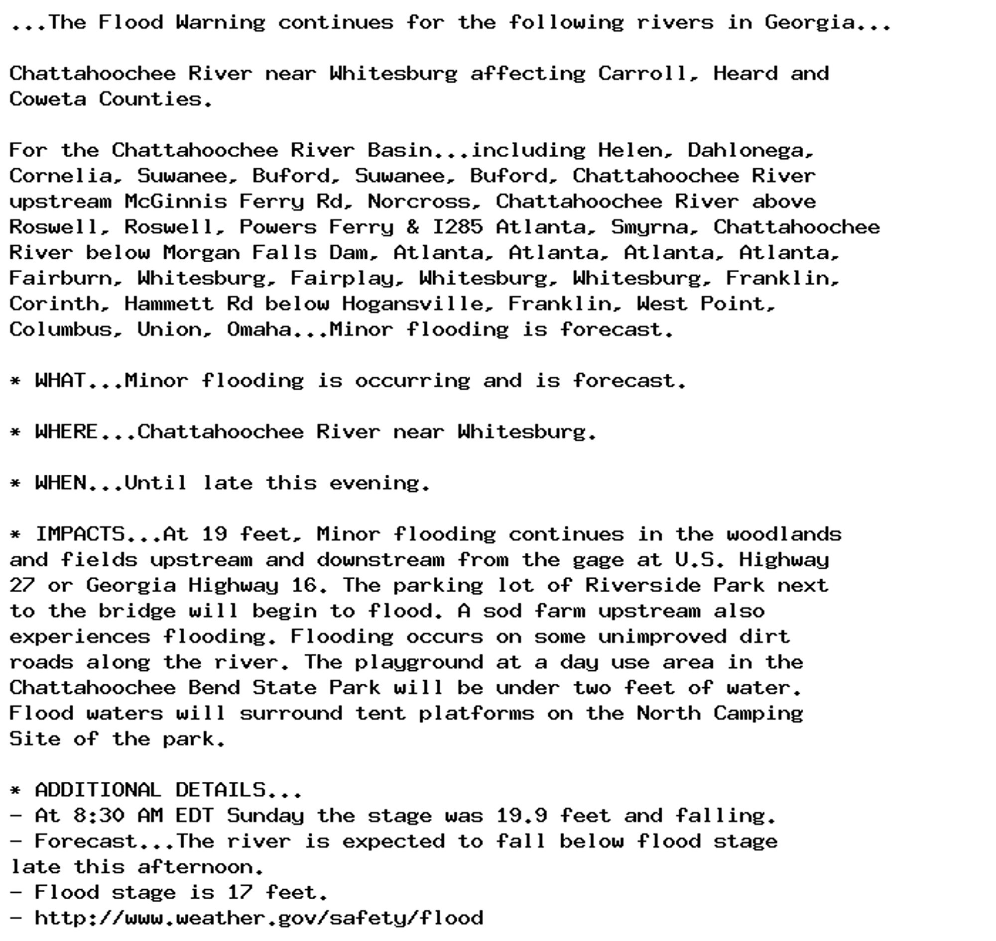 ...The Flood Warning continues for the following rivers in Georgia...

Chattahoochee River near Whitesburg affecting Carroll, Heard and
Coweta Counties.

For the Chattahoochee River Basin...including Helen, Dahlonega,
Cornelia, Suwanee, Buford, Suwanee, Buford, Chattahoochee River
upstream McGinnis Ferry Rd, Norcross, Chattahoochee River above
Roswell, Roswell, Powers Ferry & I285 Atlanta, Smyrna, Chattahoochee
River below Morgan Falls Dam, Atlanta, Atlanta, Atlanta, Atlanta,
Fairburn, Whitesburg, Fairplay, Whitesburg, Whitesburg, Franklin,
Corinth, Hammett Rd below Hogansville, Franklin, West Point,
Columbus, Union, Omaha...Minor flooding is forecast.

* WHAT...Minor flooding is occurring and is forecast.

* WHERE...Chattahoochee River near Whitesburg.

* WHEN...Until late this evening.

* IMPACTS...At 19 feet, Minor flooding continues in the woodlands
and fields upstream and downstream from the gage at U.S. Highway
27 or Georgia Highway 16. The parking lot of Riverside Park next
to the bridge will begin to flood. A sod farm upstream also
experiences flooding. Flooding occurs on some unimproved dirt
roads along the river. The playground at a day use area in the
Chattahoochee Bend State Park will be under two feet of water.
Flood waters will surround tent platforms on the North Camping
Site of the park.

* ADDITIONAL DETAILS...
- At 8:30 AM EDT Sunday the stage was 19.9 feet and falling.
- Forecast...The river is expected to fall below flood stage
late this afternoon.
- Flood stage is 17 feet.
- http://www.weather.gov/safety/flood