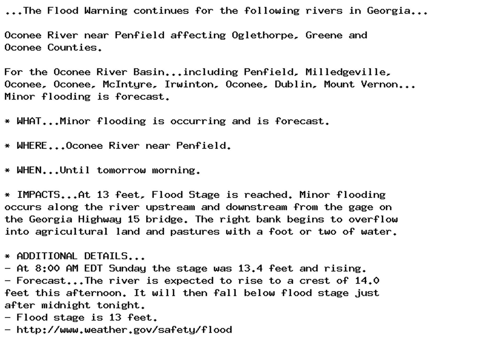 ...The Flood Warning continues for the following rivers in Georgia...

Oconee River near Penfield affecting Oglethorpe, Greene and
Oconee Counties.

For the Oconee River Basin...including Penfield, Milledgeville,
Oconee, Oconee, McIntyre, Irwinton, Oconee, Dublin, Mount Vernon...
Minor flooding is forecast.

* WHAT...Minor flooding is occurring and is forecast.

* WHERE...Oconee River near Penfield.

* WHEN...Until tomorrow morning.

* IMPACTS...At 13 feet, Flood Stage is reached. Minor flooding
occurs along the river upstream and downstream from the gage on
the Georgia Highway 15 bridge. The right bank begins to overflow
into agricultural land and pastures with a foot or two of water.

* ADDITIONAL DETAILS...
- At 8:00 AM EDT Sunday the stage was 13.4 feet and rising.
- Forecast...The river is expected to rise to a crest of 14.0
feet this afternoon. It will then fall below flood stage just
after midnight tonight.
- Flood stage is 13 feet.
- http://www.weather.gov/safety/flood