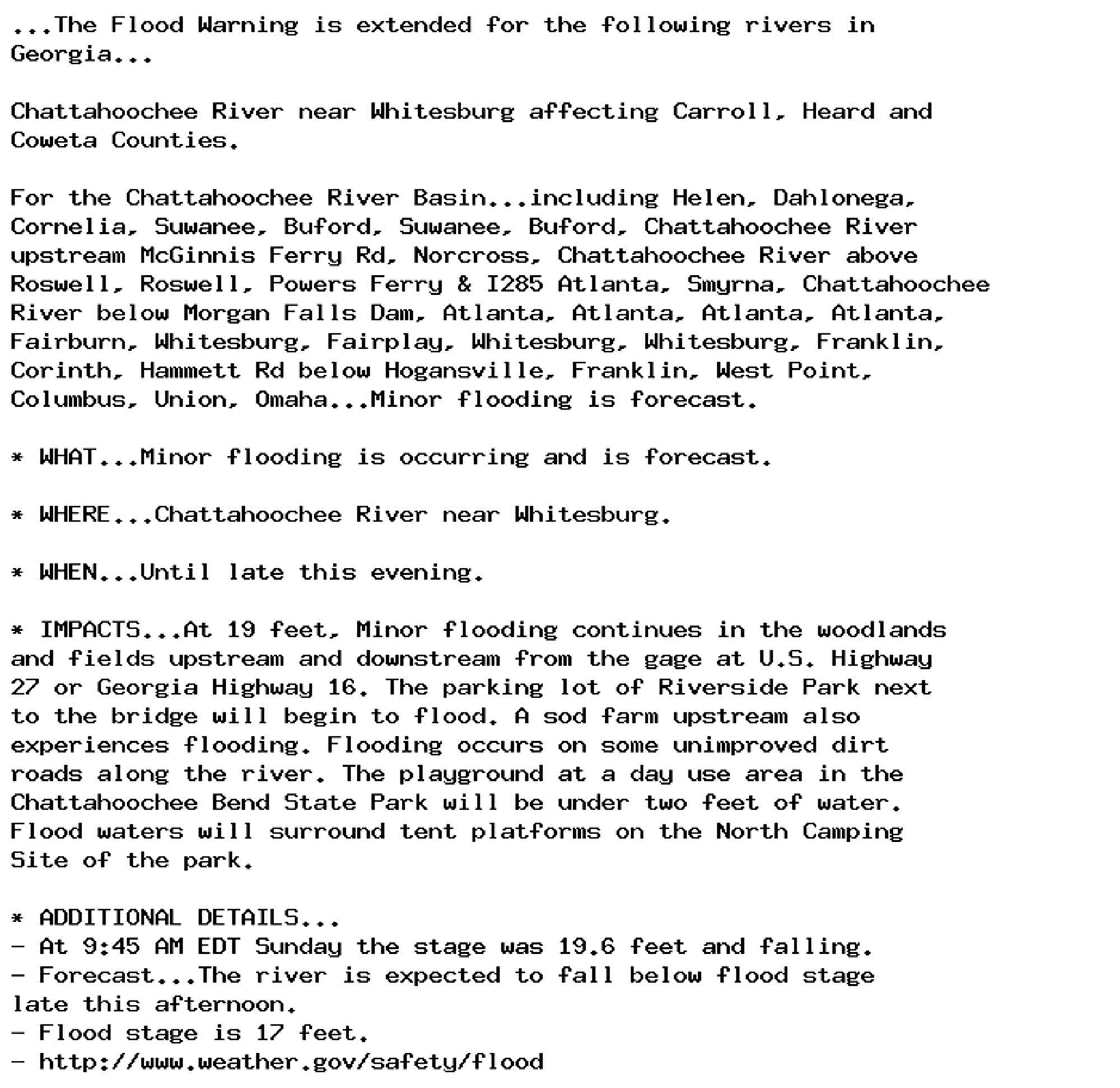 ...The Flood Warning is extended for the following rivers in
Georgia...

Chattahoochee River near Whitesburg affecting Carroll, Heard and
Coweta Counties.

For the Chattahoochee River Basin...including Helen, Dahlonega,
Cornelia, Suwanee, Buford, Suwanee, Buford, Chattahoochee River
upstream McGinnis Ferry Rd, Norcross, Chattahoochee River above
Roswell, Roswell, Powers Ferry & I285 Atlanta, Smyrna, Chattahoochee
River below Morgan Falls Dam, Atlanta, Atlanta, Atlanta, Atlanta,
Fairburn, Whitesburg, Fairplay, Whitesburg, Whitesburg, Franklin,
Corinth, Hammett Rd below Hogansville, Franklin, West Point,
Columbus, Union, Omaha...Minor flooding is forecast.

* WHAT...Minor flooding is occurring and is forecast.

* WHERE...Chattahoochee River near Whitesburg.

* WHEN...Until late this evening.

* IMPACTS...At 19 feet, Minor flooding continues in the woodlands
and fields upstream and downstream from the gage at U.S. Highway
27 or Georgia Highway 16. The parking lot of Riverside Park next
to the bridge will begin to flood. A sod farm upstream also
experiences flooding. Flooding occurs on some unimproved dirt
roads along the river. The playground at a day use area in the
Chattahoochee Bend State Park will be under two feet of water.
Flood waters will surround tent platforms on the North Camping
Site of the park.

* ADDITIONAL DETAILS...
- At 9:45 AM EDT Sunday the stage was 19.6 feet and falling.
- Forecast...The river is expected to fall below flood stage
late this afternoon.
- Flood stage is 17 feet.
- http://www.weather.gov/safety/flood