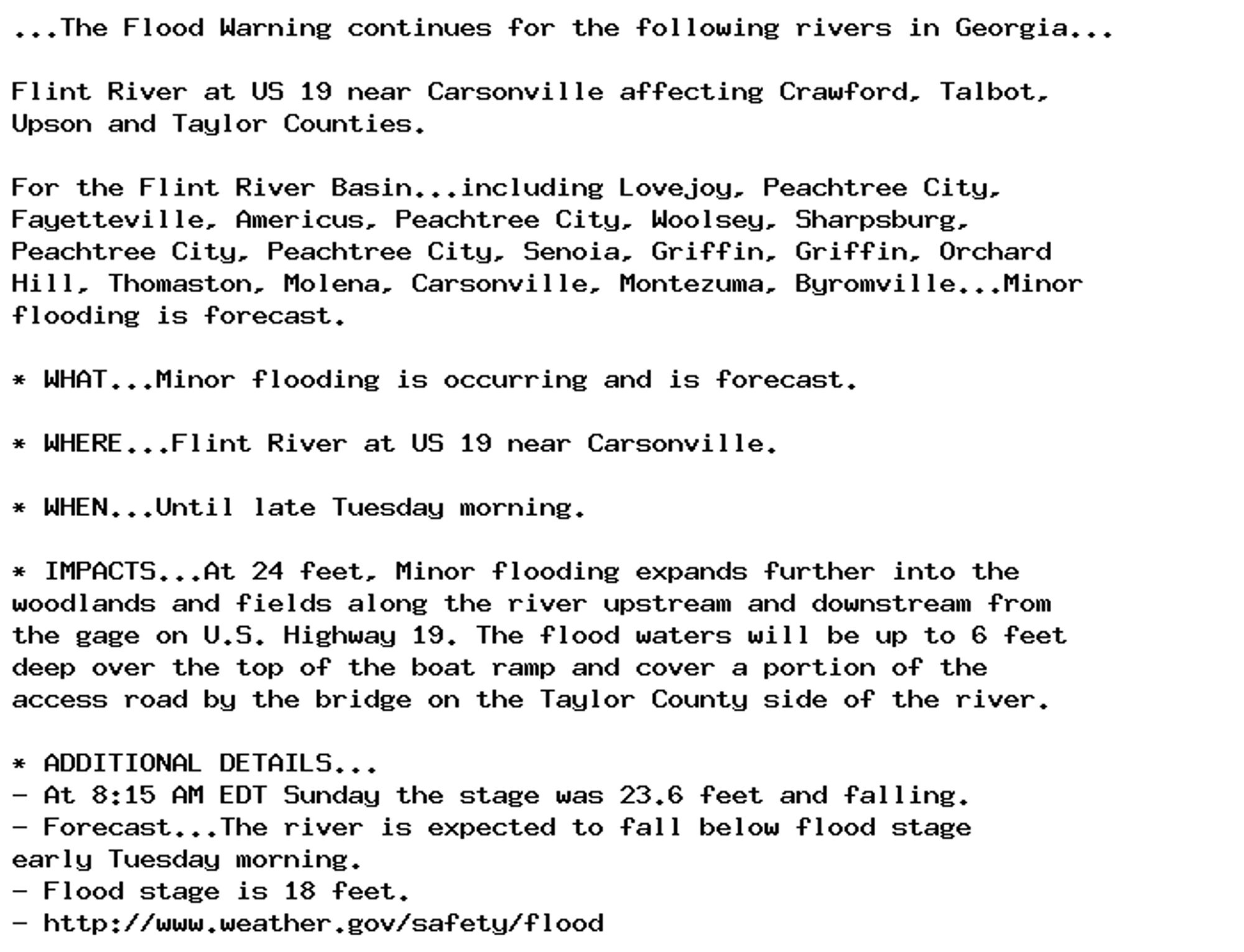 ...The Flood Warning continues for the following rivers in Georgia...

Flint River at US 19 near Carsonville affecting Crawford, Talbot,
Upson and Taylor Counties.

For the Flint River Basin...including Lovejoy, Peachtree City,
Fayetteville, Americus, Peachtree City, Woolsey, Sharpsburg,
Peachtree City, Peachtree City, Senoia, Griffin, Griffin, Orchard
Hill, Thomaston, Molena, Carsonville, Montezuma, Byromville...Minor
flooding is forecast.

* WHAT...Minor flooding is occurring and is forecast.

* WHERE...Flint River at US 19 near Carsonville.

* WHEN...Until late Tuesday morning.

* IMPACTS...At 24 feet, Minor flooding expands further into the
woodlands and fields along the river upstream and downstream from
the gage on U.S. Highway 19. The flood waters will be up to 6 feet
deep over the top of the boat ramp and cover a portion of the
access road by the bridge on the Taylor County side of the river.

* ADDITIONAL DETAILS...
- At 8:15 AM EDT Sunday the stage was 23.6 feet and falling.
- Forecast...The river is expected to fall below flood stage
early Tuesday morning.
- Flood stage is 18 feet.
- http://www.weather.gov/safety/flood