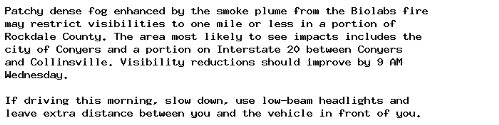 Patchy dense fog enhanced by the smoke plume from the Biolabs fire
may restrict visibilities to one mile or less in a portion of
Rockdale County. The area most likely to see impacts includes the
city of Conyers and a portion on Interstate 20 between Conyers
and Collinsville. Visibility reductions should improve by 9 AM
Wednesday.

If driving this morning, slow down, use low-beam headlights and
leave extra distance between you and the vehicle in front of you.