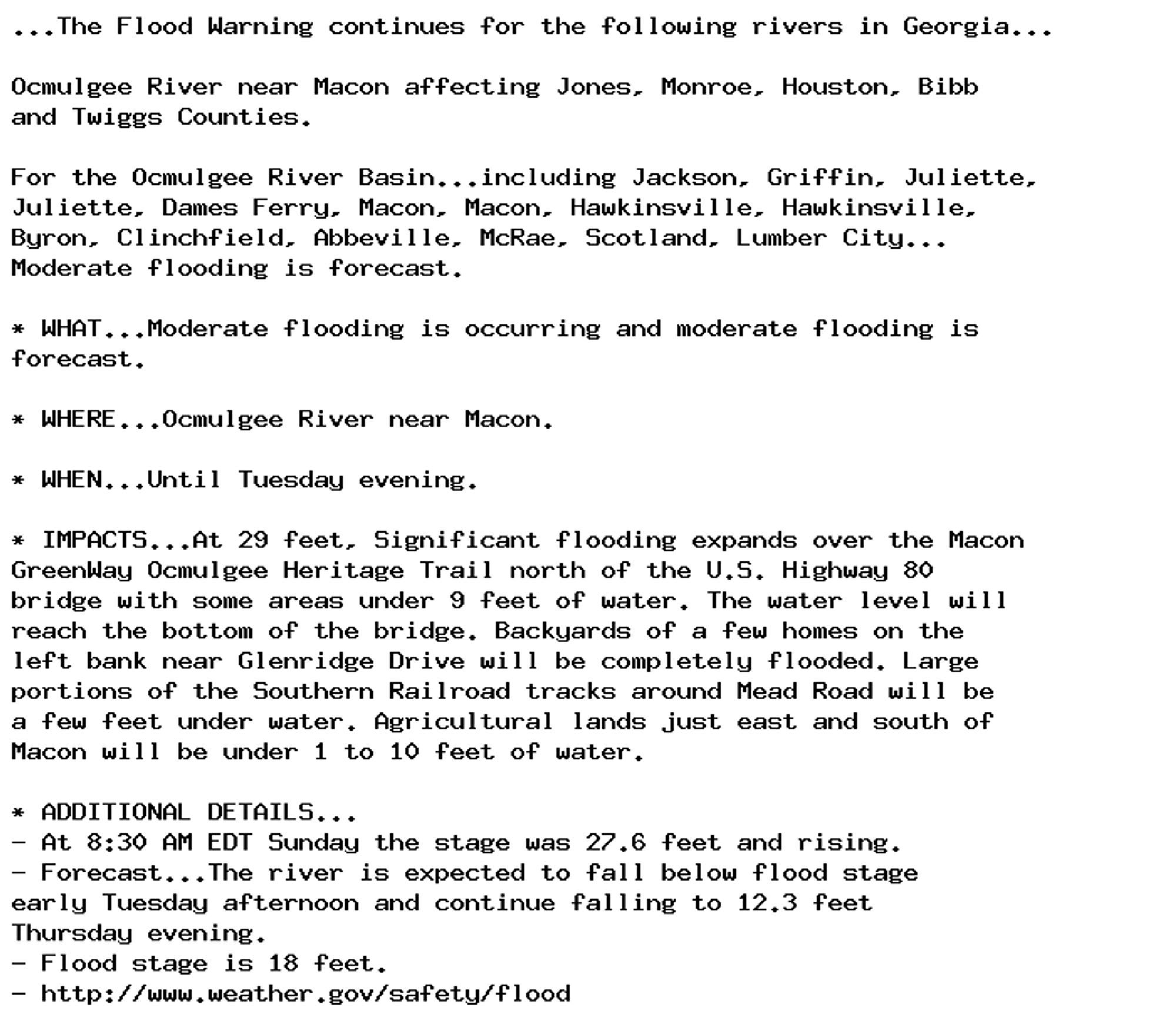 ...The Flood Warning continues for the following rivers in Georgia...

Ocmulgee River near Macon affecting Jones, Monroe, Houston, Bibb
and Twiggs Counties.

For the Ocmulgee River Basin...including Jackson, Griffin, Juliette,
Juliette, Dames Ferry, Macon, Macon, Hawkinsville, Hawkinsville,
Byron, Clinchfield, Abbeville, McRae, Scotland, Lumber City...
Moderate flooding is forecast.

* WHAT...Moderate flooding is occurring and moderate flooding is
forecast.

* WHERE...Ocmulgee River near Macon.

* WHEN...Until Tuesday evening.

* IMPACTS...At 29 feet, Significant flooding expands over the Macon
GreenWay Ocmulgee Heritage Trail north of the U.S. Highway 80
bridge with some areas under 9 feet of water. The water level will
reach the bottom of the bridge. Backyards of a few homes on the
left bank near Glenridge Drive will be completely flooded. Large
portions of the Southern Railroad tracks around Mead Road will be
a few feet under water. Agricultural lands just east and south of
Macon will be under 1 to 10 feet of water.

* ADDITIONAL DETAILS...
- At 8:30 AM EDT Sunday the stage was 27.6 feet and rising.
- Forecast...The river is expected to fall below flood stage
early Tuesday afternoon and continue falling to 12.3 feet
Thursday evening.
- Flood stage is 18 feet.
- http://www.weather.gov/safety/flood