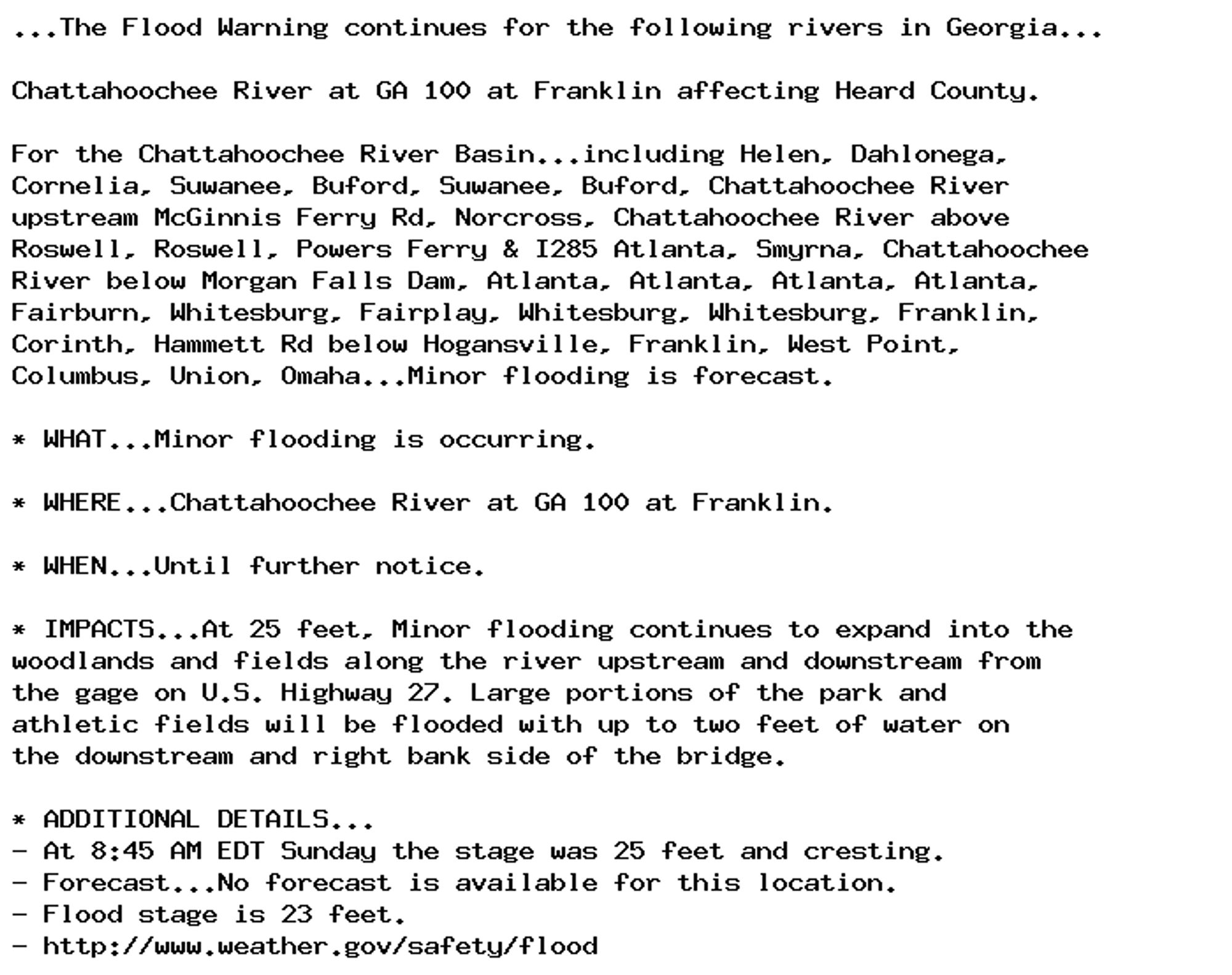 ...The Flood Warning continues for the following rivers in Georgia...

Chattahoochee River at GA 100 at Franklin affecting Heard County.

For the Chattahoochee River Basin...including Helen, Dahlonega,
Cornelia, Suwanee, Buford, Suwanee, Buford, Chattahoochee River
upstream McGinnis Ferry Rd, Norcross, Chattahoochee River above
Roswell, Roswell, Powers Ferry & I285 Atlanta, Smyrna, Chattahoochee
River below Morgan Falls Dam, Atlanta, Atlanta, Atlanta, Atlanta,
Fairburn, Whitesburg, Fairplay, Whitesburg, Whitesburg, Franklin,
Corinth, Hammett Rd below Hogansville, Franklin, West Point,
Columbus, Union, Omaha...Minor flooding is forecast.

* WHAT...Minor flooding is occurring.

* WHERE...Chattahoochee River at GA 100 at Franklin.

* WHEN...Until further notice.

* IMPACTS...At 25 feet, Minor flooding continues to expand into the
woodlands and fields along the river upstream and downstream from
the gage on U.S. Highway 27. Large portions of the park and
athletic fields will be flooded with up to two feet of water on
the downstream and right bank side of the bridge.

* ADDITIONAL DETAILS...
- At 8:45 AM EDT Sunday the stage was 25 feet and cresting.
- Forecast...No forecast is available for this location.
- Flood stage is 23 feet.
- http://www.weather.gov/safety/flood