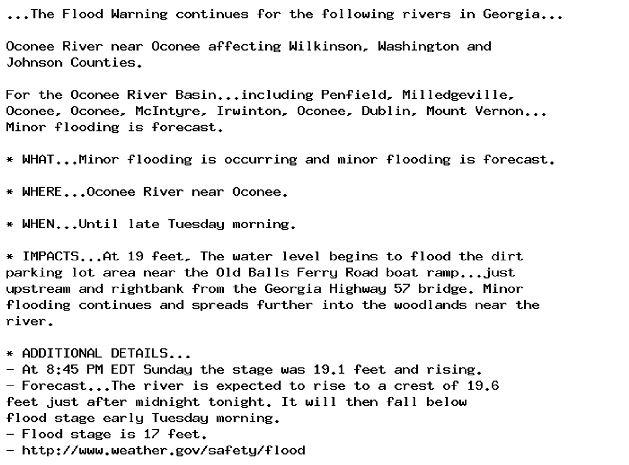 ...The Flood Warning continues for the following rivers in Georgia...

Oconee River near Oconee affecting Wilkinson, Washington and
Johnson Counties.

For the Oconee River Basin...including Penfield, Milledgeville,
Oconee, Oconee, McIntyre, Irwinton, Oconee, Dublin, Mount Vernon...
Minor flooding is forecast.

* WHAT...Minor flooding is occurring and minor flooding is forecast.

* WHERE...Oconee River near Oconee.

* WHEN...Until late Tuesday morning.

* IMPACTS...At 19 feet, The water level begins to flood the dirt
parking lot area near the Old Balls Ferry Road boat ramp...just
upstream and rightbank from the Georgia Highway 57 bridge. Minor
flooding continues and spreads further into the woodlands near the
river.

* ADDITIONAL DETAILS...
- At 8:45 PM EDT Sunday the stage was 19.1 feet and rising.
- Forecast...The river is expected to rise to a crest of 19.6
feet just after midnight tonight. It will then fall below
flood stage early Tuesday morning.
- Flood stage is 17 feet.
- http://www.weather.gov/safety/flood