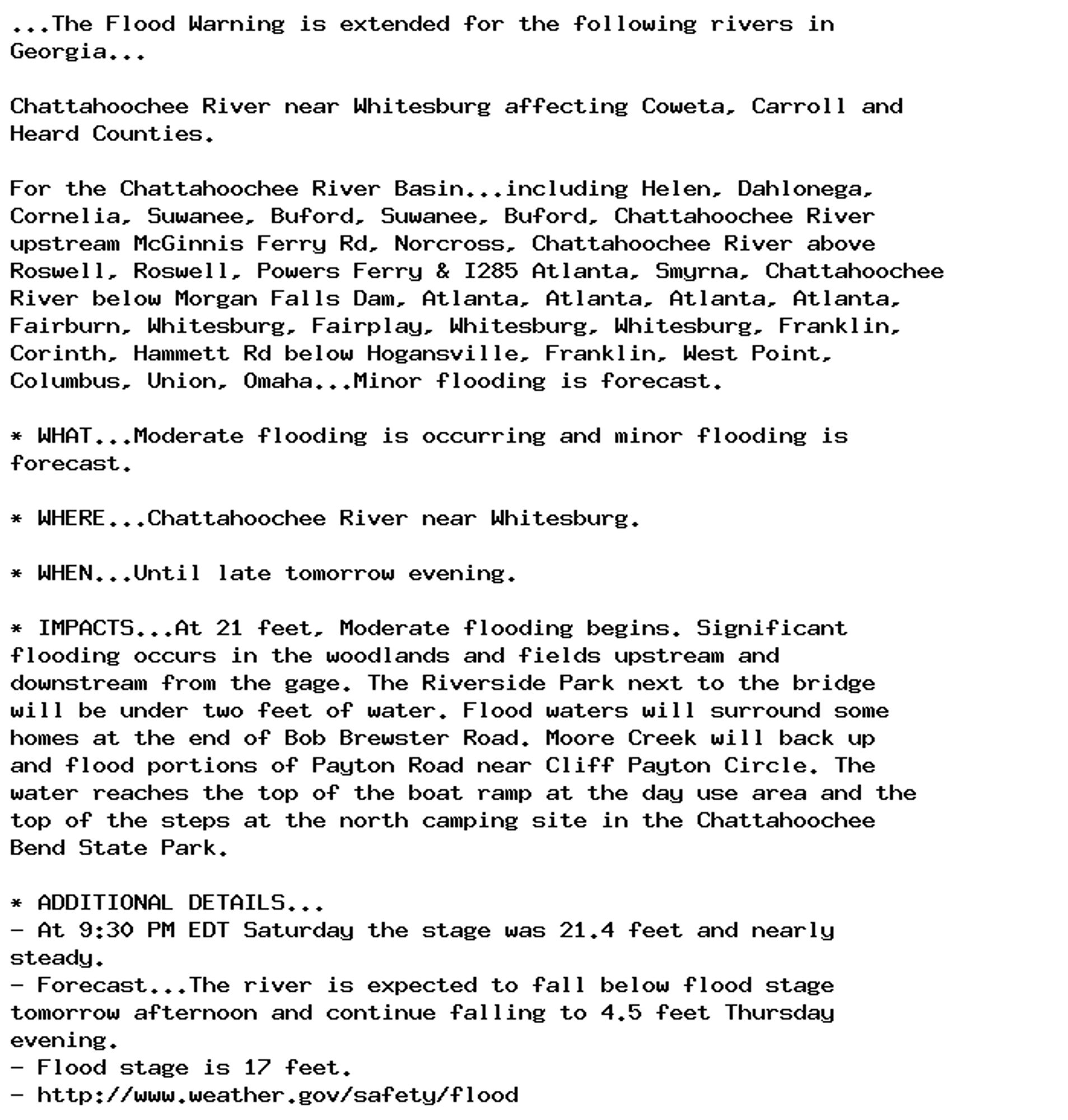 ...The Flood Warning is extended for the following rivers in
Georgia...

Chattahoochee River near Whitesburg affecting Coweta, Carroll and
Heard Counties.

For the Chattahoochee River Basin...including Helen, Dahlonega,
Cornelia, Suwanee, Buford, Suwanee, Buford, Chattahoochee River
upstream McGinnis Ferry Rd, Norcross, Chattahoochee River above
Roswell, Roswell, Powers Ferry & I285 Atlanta, Smyrna, Chattahoochee
River below Morgan Falls Dam, Atlanta, Atlanta, Atlanta, Atlanta,
Fairburn, Whitesburg, Fairplay, Whitesburg, Whitesburg, Franklin,
Corinth, Hammett Rd below Hogansville, Franklin, West Point,
Columbus, Union, Omaha...Minor flooding is forecast.

* WHAT...Moderate flooding is occurring and minor flooding is
forecast.

* WHERE...Chattahoochee River near Whitesburg.

* WHEN...Until late tomorrow evening.

* IMPACTS...At 21 feet, Moderate flooding begins. Significant
flooding occurs in the woodlands and fields upstream and
downstream from the gage. The Riverside Park next to the bridge
will be under two feet of water. Flood waters will surround some
homes at the end of Bob Brewster Road. Moore Creek will back up
and flood portions of Payton Road near Cliff Payton Circle. The
water reaches the top of the boat ramp at the day use area and the
top of the steps at the north camping site in the Chattahoochee
Bend State Park.

* ADDITIONAL DETAILS...
- At 9:30 PM EDT Saturday the stage was 21.4 feet and nearly
steady.
- Forecast...The river is expected to fall below flood stage
tomorrow afternoon and continue falling to 4.5 feet Thursday
evening.
- Flood stage is 17 feet.
- http://www.weather.gov/safety/flood