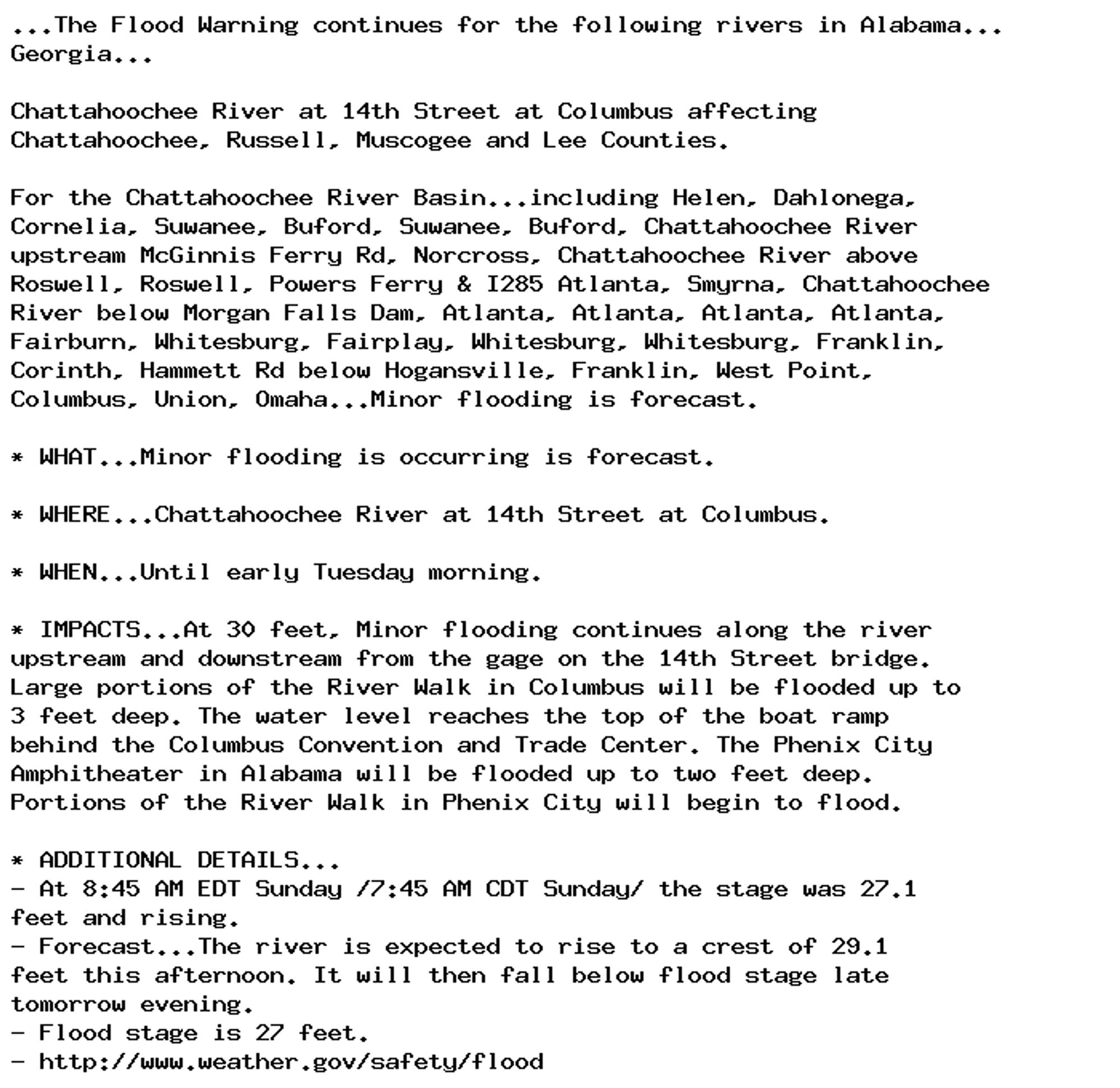 ...The Flood Warning continues for the following rivers in Alabama...
Georgia...

Chattahoochee River at 14th Street at Columbus affecting
Chattahoochee, Russell, Muscogee and Lee Counties.

For the Chattahoochee River Basin...including Helen, Dahlonega,
Cornelia, Suwanee, Buford, Suwanee, Buford, Chattahoochee River
upstream McGinnis Ferry Rd, Norcross, Chattahoochee River above
Roswell, Roswell, Powers Ferry & I285 Atlanta, Smyrna, Chattahoochee
River below Morgan Falls Dam, Atlanta, Atlanta, Atlanta, Atlanta,
Fairburn, Whitesburg, Fairplay, Whitesburg, Whitesburg, Franklin,
Corinth, Hammett Rd below Hogansville, Franklin, West Point,
Columbus, Union, Omaha...Minor flooding is forecast.

* WHAT...Minor flooding is occurring is forecast.

* WHERE...Chattahoochee River at 14th Street at Columbus.

* WHEN...Until early Tuesday morning.

* IMPACTS...At 30 feet, Minor flooding continues along the river
upstream and downstream from the gage on the 14th Street bridge.
Large portions of the River Walk in Columbus will be flooded up to
3 feet deep. The water level reaches the top of the boat ramp
behind the Columbus Convention and Trade Center. The Phenix City
Amphitheater in Alabama will be flooded up to two feet deep.
Portions of the River Walk in Phenix City will begin to flood.

* ADDITIONAL DETAILS...
- At 8:45 AM EDT Sunday /7:45 AM CDT Sunday/ the stage was 27.1
feet and rising.
- Forecast...The river is expected to rise to a crest of 29.1
feet this afternoon. It will then fall below flood stage late
tomorrow evening.
- Flood stage is 27 feet.
- http://www.weather.gov/safety/flood