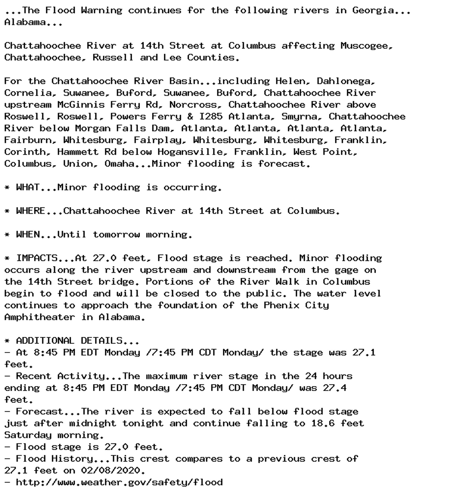 ...The Flood Warning continues for the following rivers in Georgia...
Alabama...

Chattahoochee River at 14th Street at Columbus affecting Muscogee,
Chattahoochee, Russell and Lee Counties.

For the Chattahoochee River Basin...including Helen, Dahlonega,
Cornelia, Suwanee, Buford, Suwanee, Buford, Chattahoochee River
upstream McGinnis Ferry Rd, Norcross, Chattahoochee River above
Roswell, Roswell, Powers Ferry & I285 Atlanta, Smyrna, Chattahoochee
River below Morgan Falls Dam, Atlanta, Atlanta, Atlanta, Atlanta,
Fairburn, Whitesburg, Fairplay, Whitesburg, Whitesburg, Franklin,
Corinth, Hammett Rd below Hogansville, Franklin, West Point,
Columbus, Union, Omaha...Minor flooding is forecast.

* WHAT...Minor flooding is occurring.

* WHERE...Chattahoochee River at 14th Street at Columbus.

* WHEN...Until tomorrow morning.

* IMPACTS...At 27.0 feet, Flood stage is reached. Minor flooding
occurs along the river upstream and downstream from the gage on
the 14th Street bridge. Portions of the River Walk in Columbus
begin to flood and will be closed to the public. The water level
continues to approach the foundation of the Phenix City
Amphitheater in Alabama.

* ADDITIONAL DETAILS...
- At 8:45 PM EDT Monday /7:45 PM CDT Monday/ the stage was 27.1
feet.
- Recent Activity...The maximum river stage in the 24 hours
ending at 8:45 PM EDT Monday /7:45 PM CDT Monday/ was 27.4
feet.
- Forecast...The river is expected to fall below flood stage
just after midnight tonight and continue falling to 18.6 feet
Saturday morning.
- Flood stage is 27.0 feet.
- Flood History...This crest compares to a previous crest of
27.1 feet on 02/08/2020.
- http://www.weather.gov/safety/flood