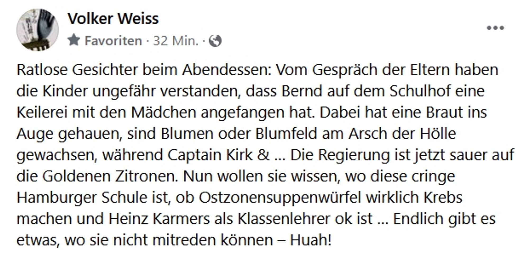 Screenshot facebook, Post von Volker Weiss. Text: "Ratlose Gesichter beim Abendessen: Vom Gespräch der Eltern haben die Kinder ungefähr verstanden, dass Bernd auf dem Schulhof eine Keilerei mit den Mädchen angefangen hat. Dabei hat eine Braut ins Auge gehauen, sind Blumen oder Blumfeld am Arsch der Hölle gewachsen, während Captain Kirk & … Die Regierung ist jetzt sauer auf die Goldenen Zitronen. Nun wollen sie wissen, wo diese cringe Hamburger Schule ist, ob Ostzonensuppenwürfel wirklich Krebs machen und Heinz Karmers als Klassenlehrer ok ist … Endlich gibt es etwas, wo sie nicht mitreden können – Huah!"