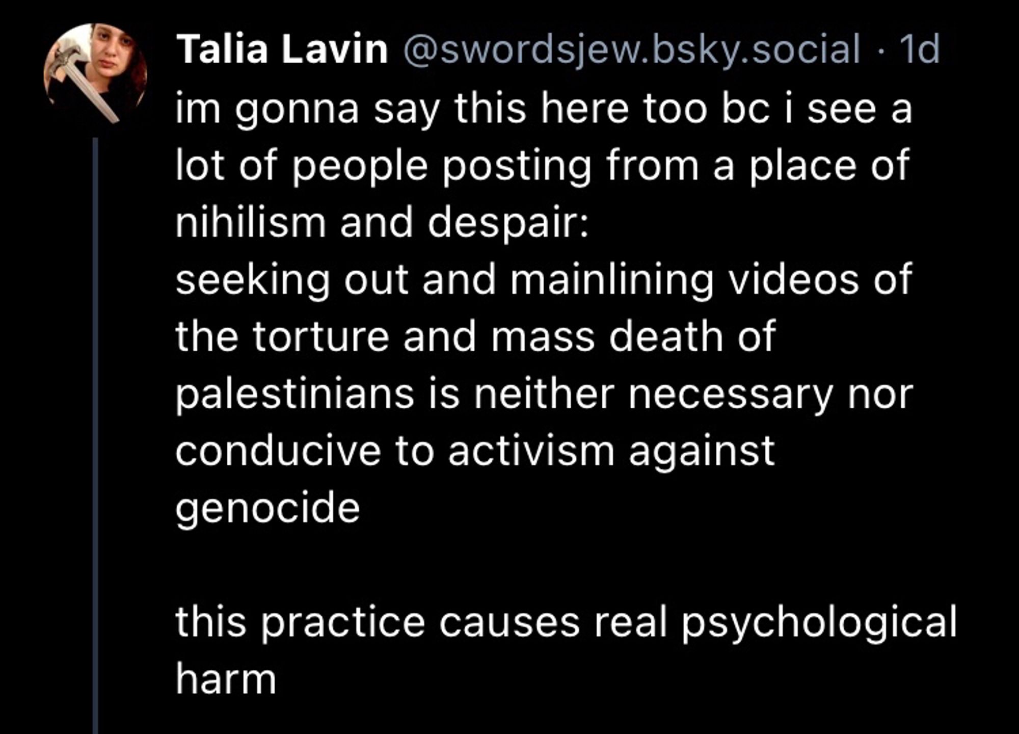 Skeet from Talia Lavin:

im gonna say this here too bc i see a lot of people posting from a place of nihilism and despair:
seeking out and mainlining videos of the torture and mass death of palestinians is neither necessary nor conducive to activism against genocide

this practice causes real psychological harm