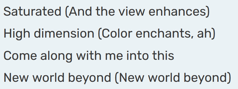 Saturated (And the view enhances)
High dimension (Color enchants, ah)
Come along with me into this
New world beyond (New world beyond)