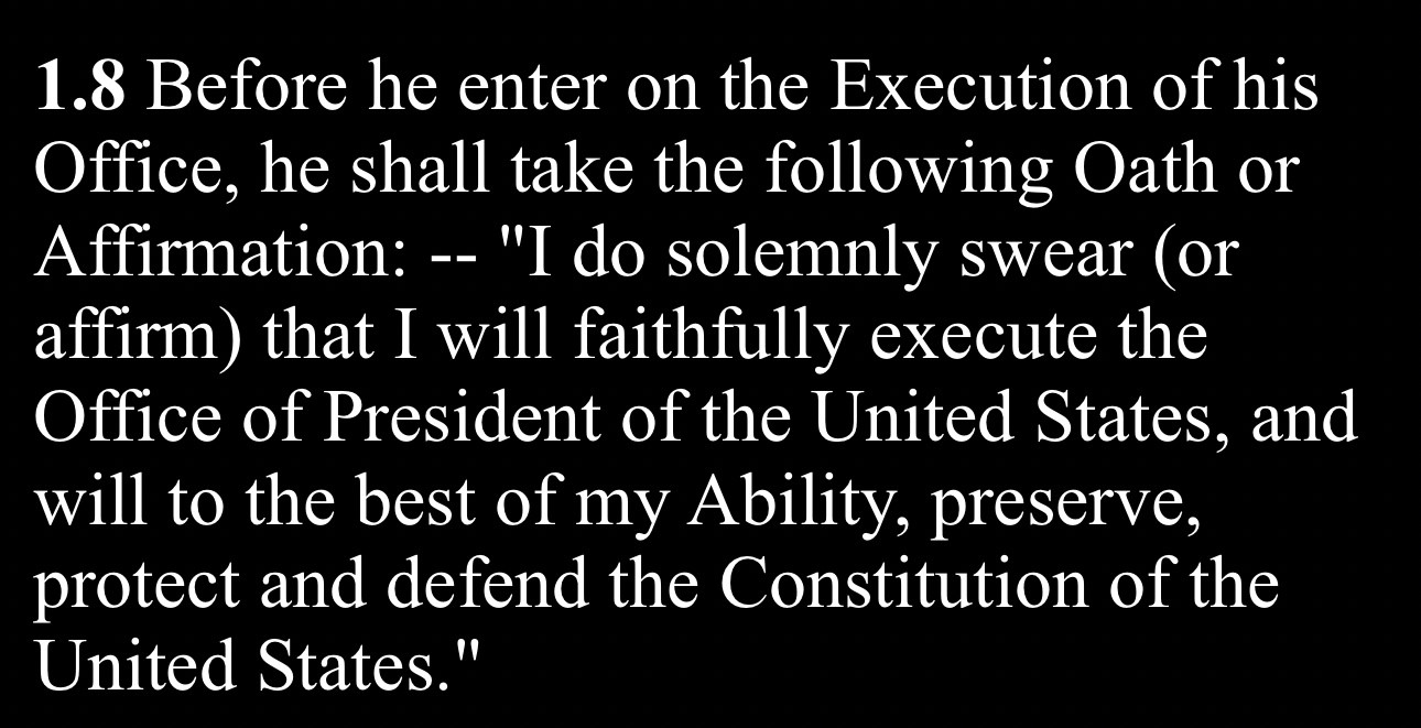 1.8 Before he enter on the Execution of his Office, he shall take the following Oath or Affirmation: -- "I do solemnly swear (or affirm) that I will faithfully execute the Office of President of the United States, and will to the best of my Ability, preserve, protect and defend the Constitution of the United States.