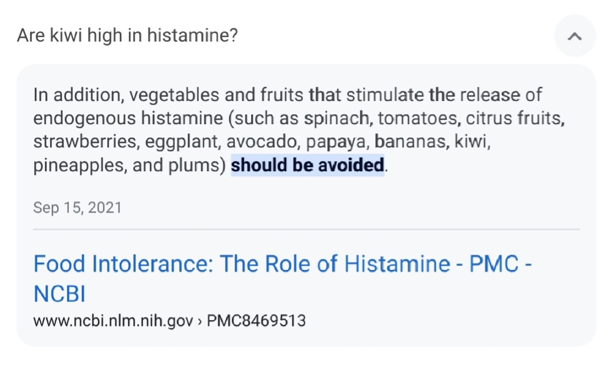 Screenshot of a search result, asking if kiwi is high in histamine.

It has a search result blurb with the following text:

In addition, vegetables and fruits that stimulate the release of endogenous histamine (such as spinach, tomatoes, citrus fruits, strawberries, eggplant, avocado, papaya, bananas, kiwi, pineapples, and plums) should be avoided.

Sep 15, 2021

Food Intolerance: The Role of Histamine - PMC - NCBI

www.ncbi.nlm.nih.gov › PMC8469513