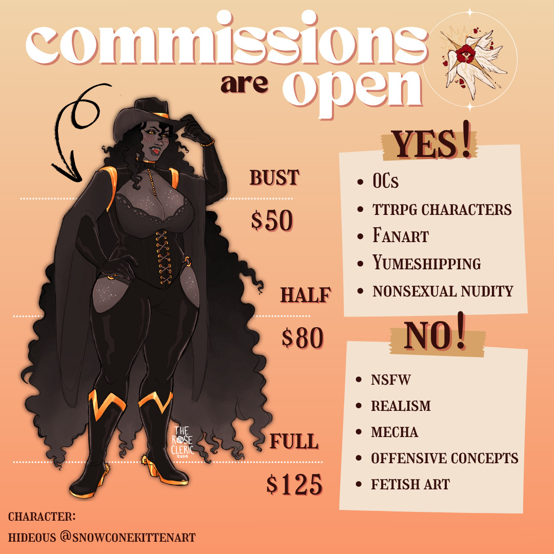 A golden graphic that says "commissions are open!" with therosecleric's logo

Artwork of @snowconekittenart's Hideous is used as a commission example. Bust artwork is priced at $50, halfbody artwork is priced at $80 and fullbody artwork is priced at $125.

Yes!
- OCs, TTRPG characters, fanart, yumeshipping, nonsexual nudity
No!
- NSFW, realism, mecha, offensive concepts, fetish art