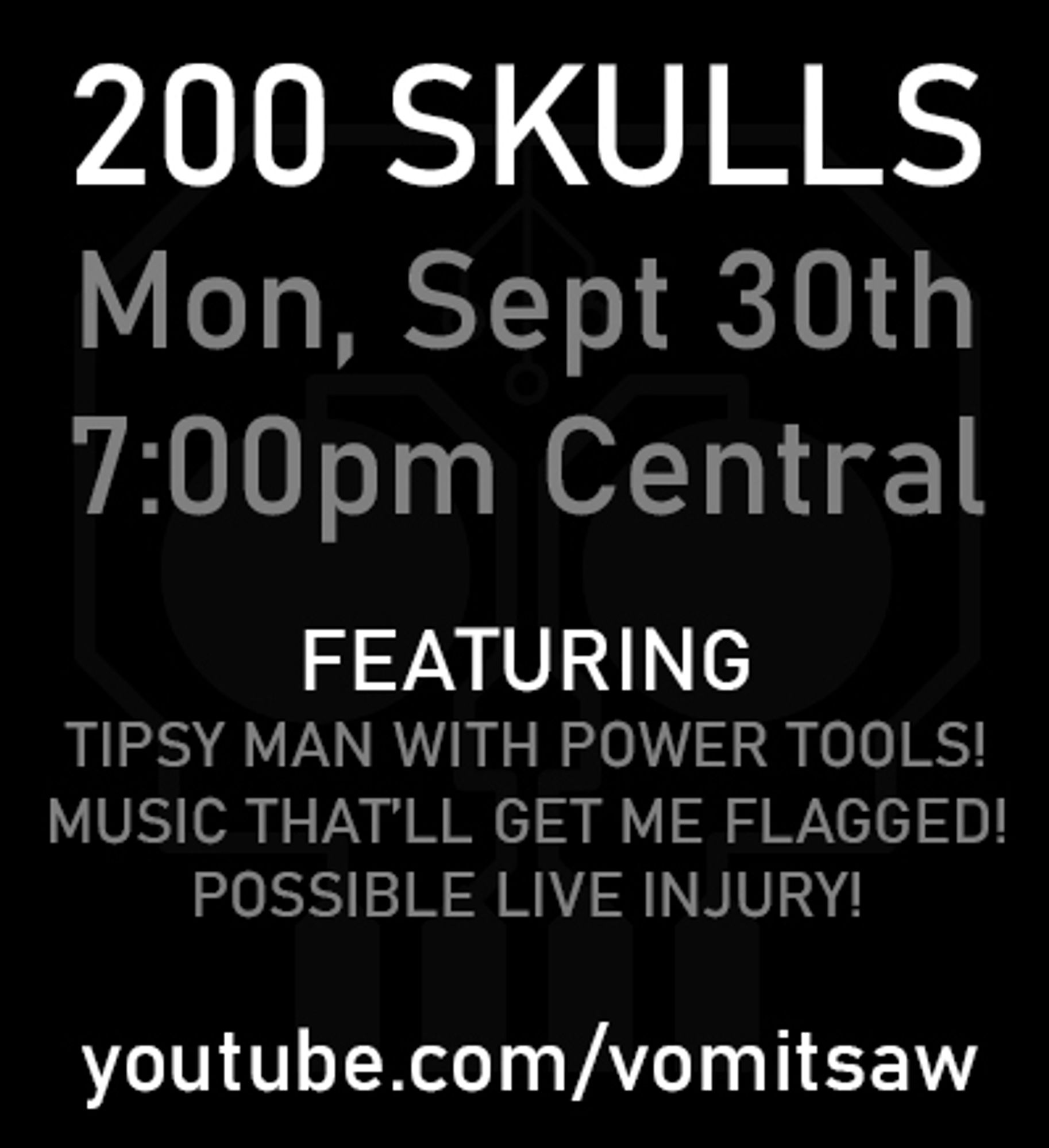 200 SKULLS
Mon, Sept 30th
7:00pm Central

FEATURING
- Tipsy man with power tools!
- Music that'll get me flagged!
- Possible live injury!

youtube.com/vomitsaw