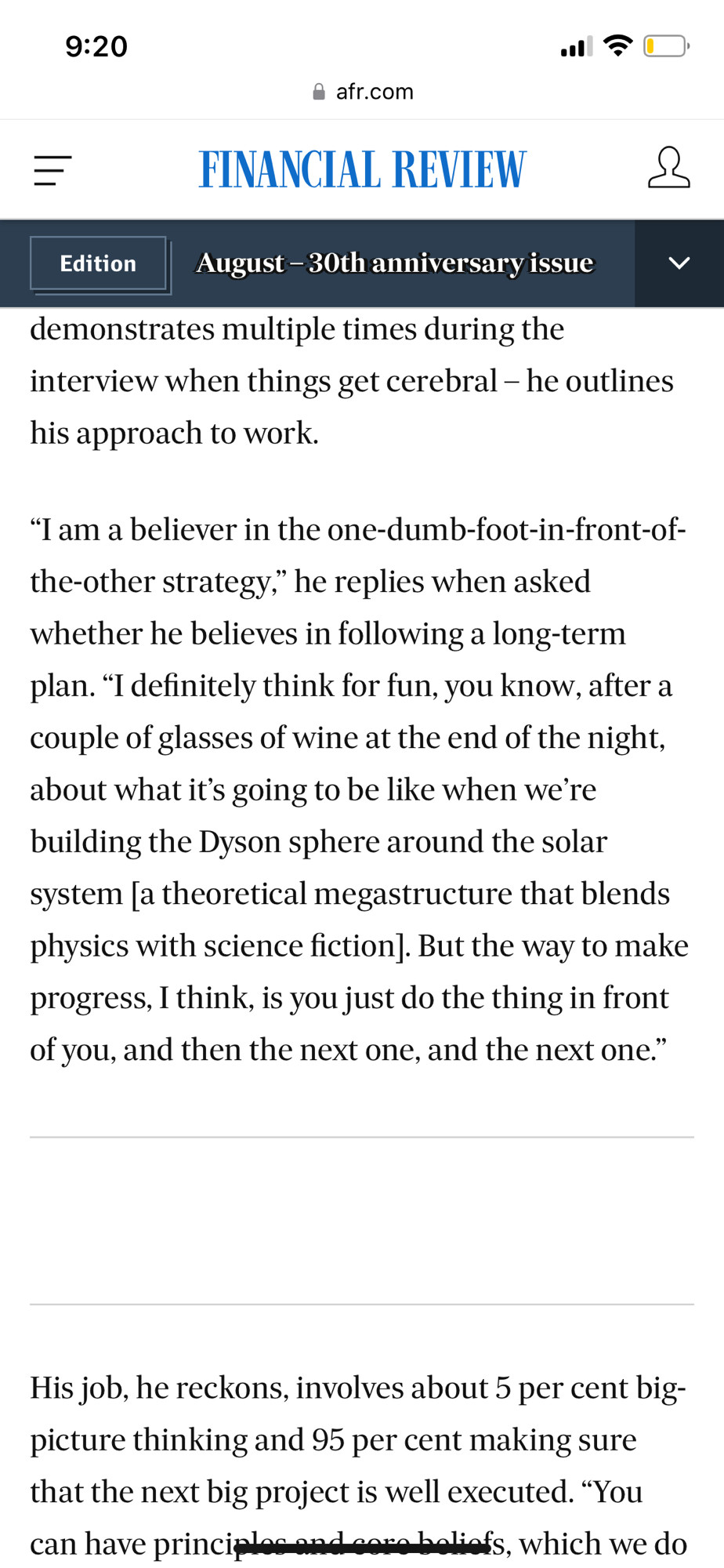 "I am a believer in the one-dumb-foot-in-front-of-the-other strategy," he replies when asked whether he believes in following a long-term plan. "I definitely think for fun, you know, after a couple of glasses of wine at the end of the night, about what it's going to be like when we're building the Dyson sphere around the solar system [a theoretical megastructure that blends physics with science fiction]. But the way to make progress, I think, is you just do the thing in front of you, and then the next one, and the next one." -Sam Altman