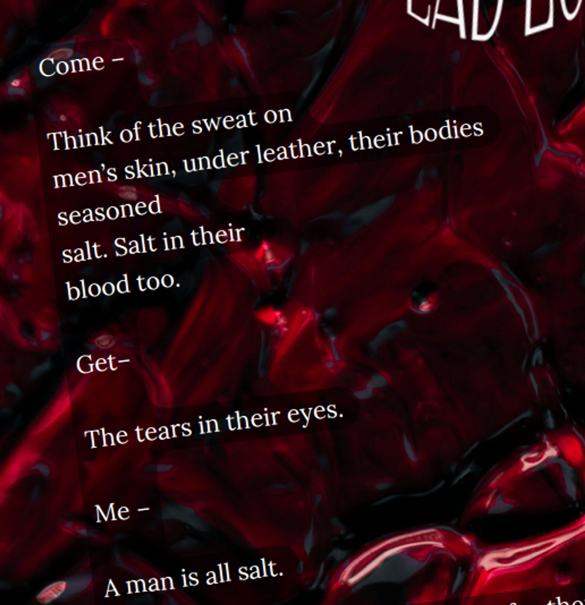 White text on a red wet background reads:

Come -

Thing of the sweat on
men's skin, under leather, their bodies
seasoned
salt. Salt in their
blood too.

Get -

The tears in their eyes.

Me -

A man is all salt.