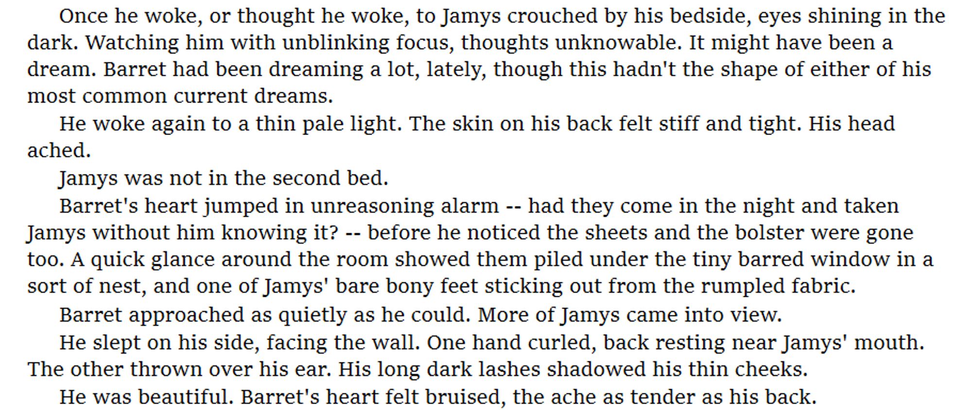 Once he woke, or thought he woke, to Jamys crouched by his bedside, eyes shining in the dark. Watching him with unblinking focus, thoughts unknowable. It might have been a dream. Barret had been dreaming a lot, lately, though this hadn't the shape of either of his most common current dreams.
He woke again to a thin pale light. The skin on his back felt stiff and tight. His head ached. 
Jamys was not in the second bed.
Barret's heart jumped in unreasoning alarm -- had they come in the night and taken Jamys without him knowing it? -- before he noticed the sheets and the bolster were gone too. A quick glance around the room showed them piled under the tiny barred window in a sort of nest, and one of Jamys' bare bony feet sticking out from the rumpled fabric.
Barret approached as quietly as he could. More of Jamys came into view.
He slept on his side, facing the wall. One hand curled, back resting near Jamys' mouth. The other thrown over his ear. His long dark lashes shadowed his thin chee