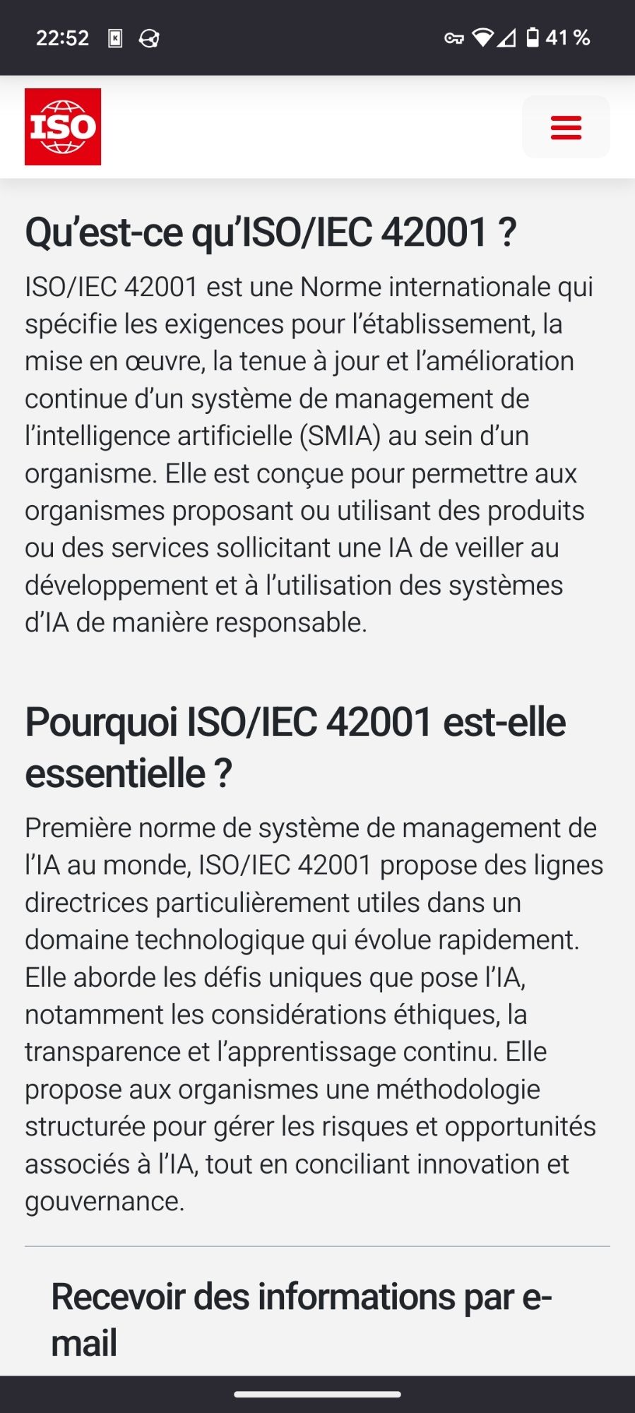 Sur le site « iso.org »

Qu'est-ce qu'ISO/IEC 42001 ? ISO/IEC 42001 est une Norme internationale qui spécifie les exigences pour l'établissement, la mise en œuvre, la tenue à jour et l'amélioration continue d'un système de management de l'intelligence artificielle (SMIA) au sein d'un organisme. Elle est conçue pour permettre aux organismes proposant ou utilisant des produits ou des services sollicitant une IA de veiller au développement et à l'utilisation des systèmes d'IA de manière responsable.