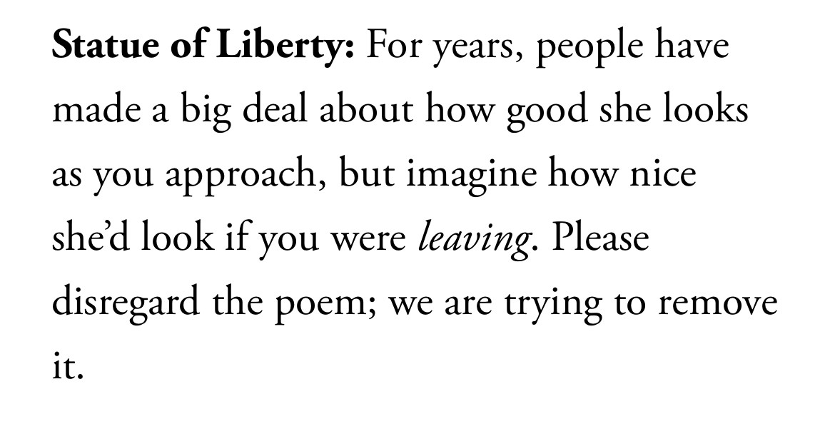 Statue of Liberty: For years, people have made a big deal about how good she looks as you approach, but imagine how nice shed look if you were leaving. Please disregard the poem; we are trying to remove it.