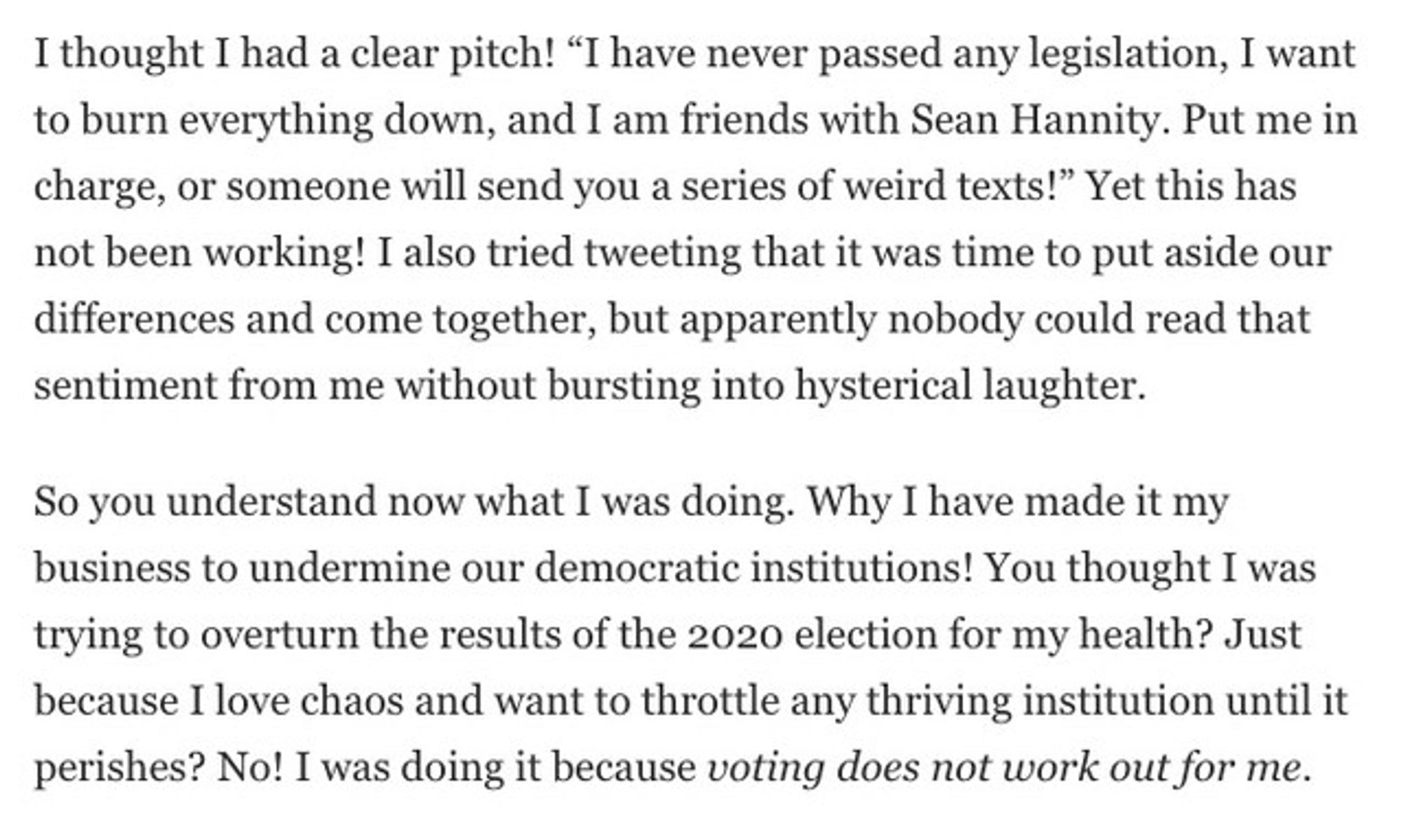 I thought I had a clear pitch! “I have never passed any legislation, I want to burn everything down, and I am friends with Sean Hannity. Put me in charge, or someone will send you a series of weird texts!” Yet this has not been working! I also tried tweeting that it was time to put aside our differences and come together, but apparently nobody could read that sentiment from me without bursting into hysterical laughter.

So you understand now what I was doing. Why I have made it my business to undermine our democratic institutions! You thought I was trying to overturn the results of the 2020 election for my health? Just because I love chaos and want to throttle any thriving institution until it perishes? No! I was doing it because voting does not work out for me.