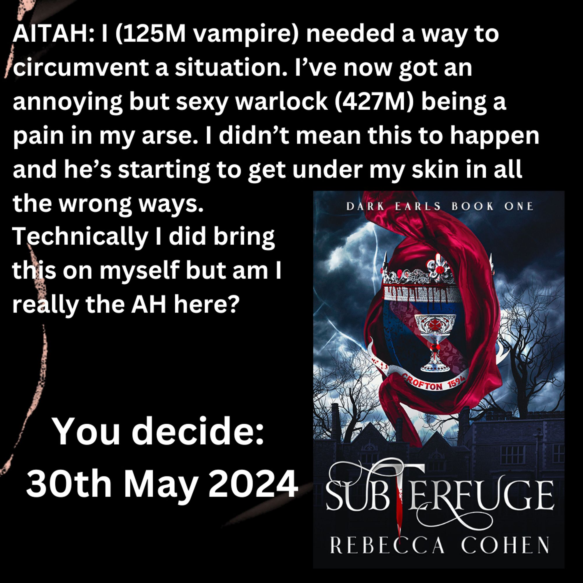 Book cover of Subterfuge with crest of arms depicting a chalice with swathe of red cloth over a dark sky. Main body: AITAH: I (125M vampire) needed a way to circumvent a situation. I’ve now got an annoying but sexy warlock (427M) being a pain in my arse. I didn’t mean this to happen and he’s starting to get under my skin in all the wrong ways. Technically I did brings this on myself but AITAH not to what to knock the arrogant sod on his arse and have my way this him? Release date 10 May 2024