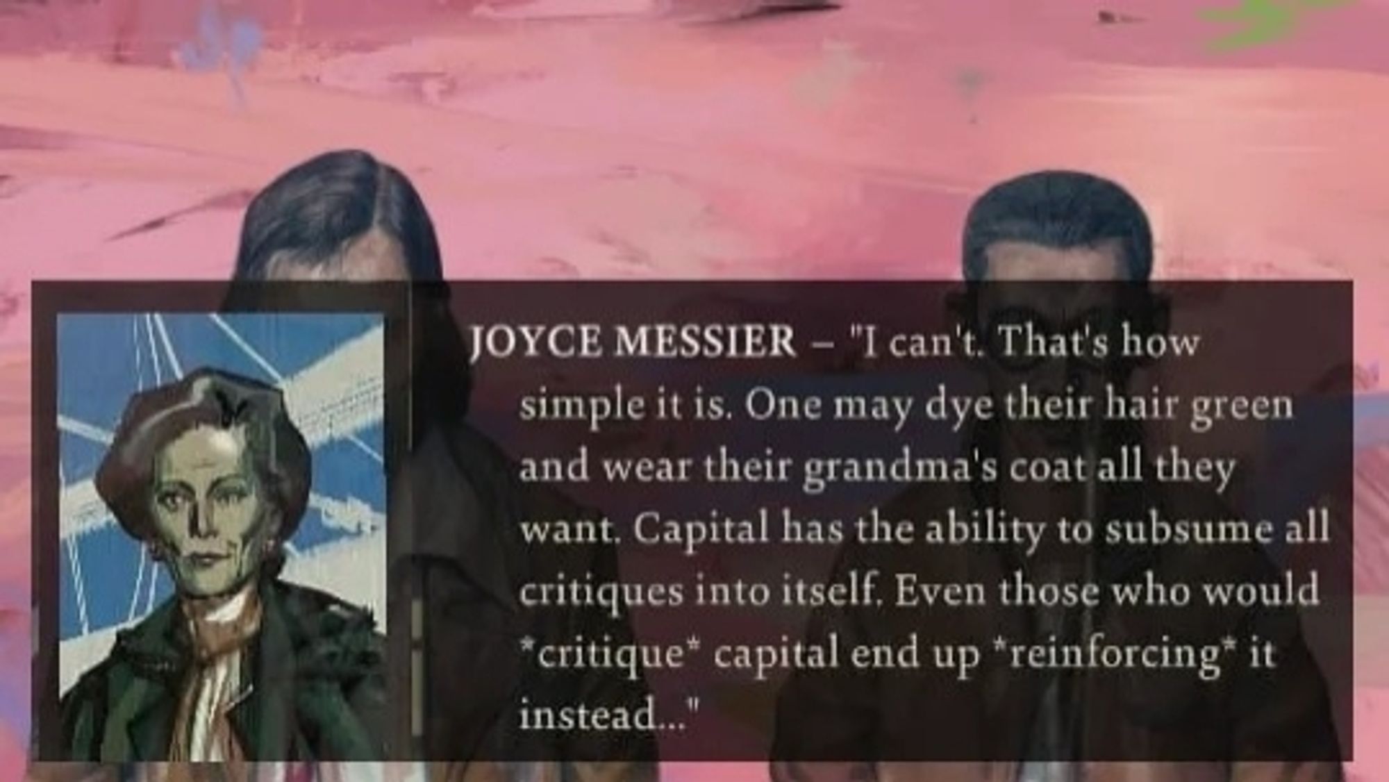 A quote from Joyce Messier, an ultraliberal NPC in Disco Elysium, saying: "I can't. That's how simple it is. One may dye their hair green and wear their grandma's coat all they want. Capital has the ability to subsume all critiques into itself. Even those who would *critique* capital end up *reinforcing* it instead..."