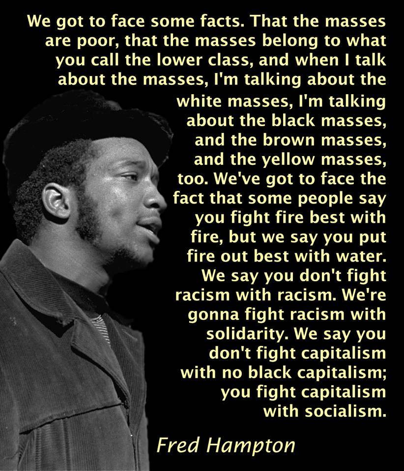 A picture of Fred Hampton in profile view acconpanied by text.

The text reads: "We got to face sone facts. That the masses are poor. That the masses belong to what you call the lower class. And when I talk about the masses, I'm talking about the white masses, im talking about the black masses and the brown masses and the yellow masses too. We've got to face the fact that some people say you fight fire with fire. We say you best put out fire with water. We say you don't fight racism with racism. We're gonna fight racism with solidarity.  You don't fight capitalism with no black capitalism. We're gonna fight capitalism with socialism."