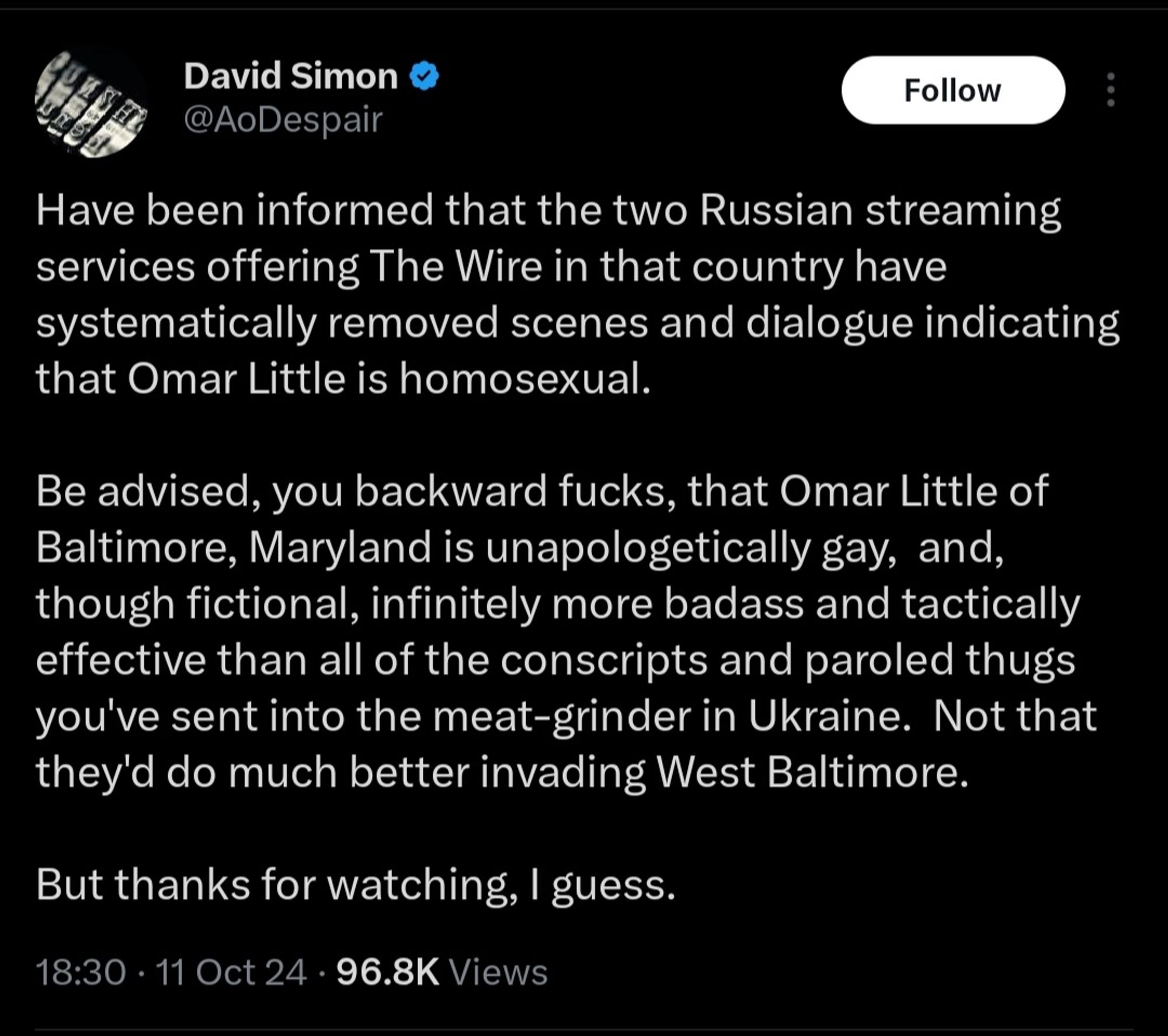 David Simonin twiitti:
Have been informed that the two Russian streaming services offering The Wire in that country have systematically removed scenes and dialogue indicating that Omar Little is homosexual.

Be advised, you backward fucks, that Omar Little of Baltimore, Maryland is unapologetically gay,  and, though fictional, infinitely more badass and tactically effective than all of the conscripts and paroled thugs you've sent into the meat-grinder in Ukraine.  Not that they'd do much better invading West Baltimore.

But thanks for watching, I guess.