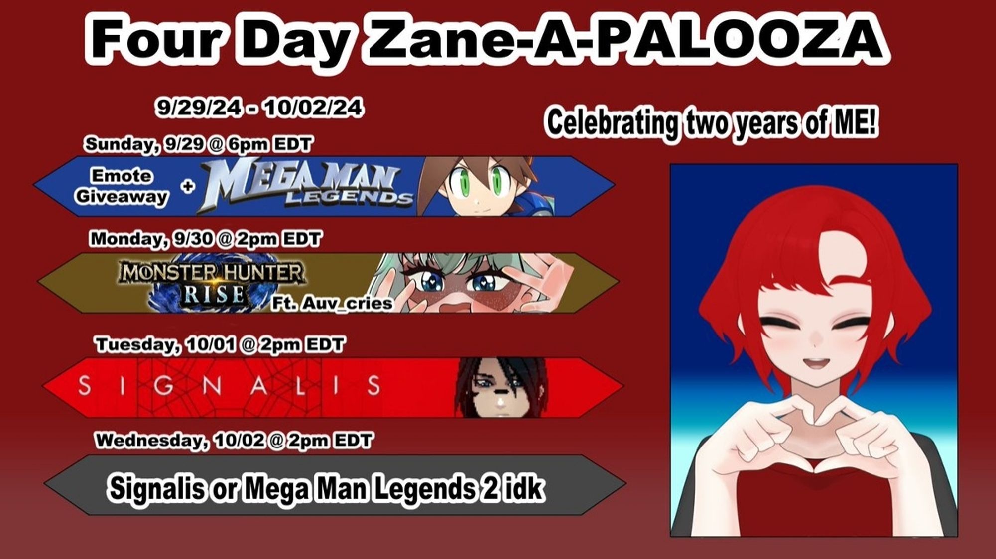 A schedule for my two year anniversary anniversary of being a vtuber

Text reads "four day Zane-A-PALOOZA"
Sunday 9/29 at 6pm EDT - Emote Giveaway plaus playing Mega Man Legends.

Monday 9/30 at 2pm EDT - Monster Hunter Rise with my best friend Auv

Tuesday 10/1 at 2pm EDT - Signalis

Wednesday 10/2 at 2pm EDT - Signalis or Mega Man Legends 2, I don't know

On the right side is my vtuber model, a smiling red haired guy making a heart shape with his hands