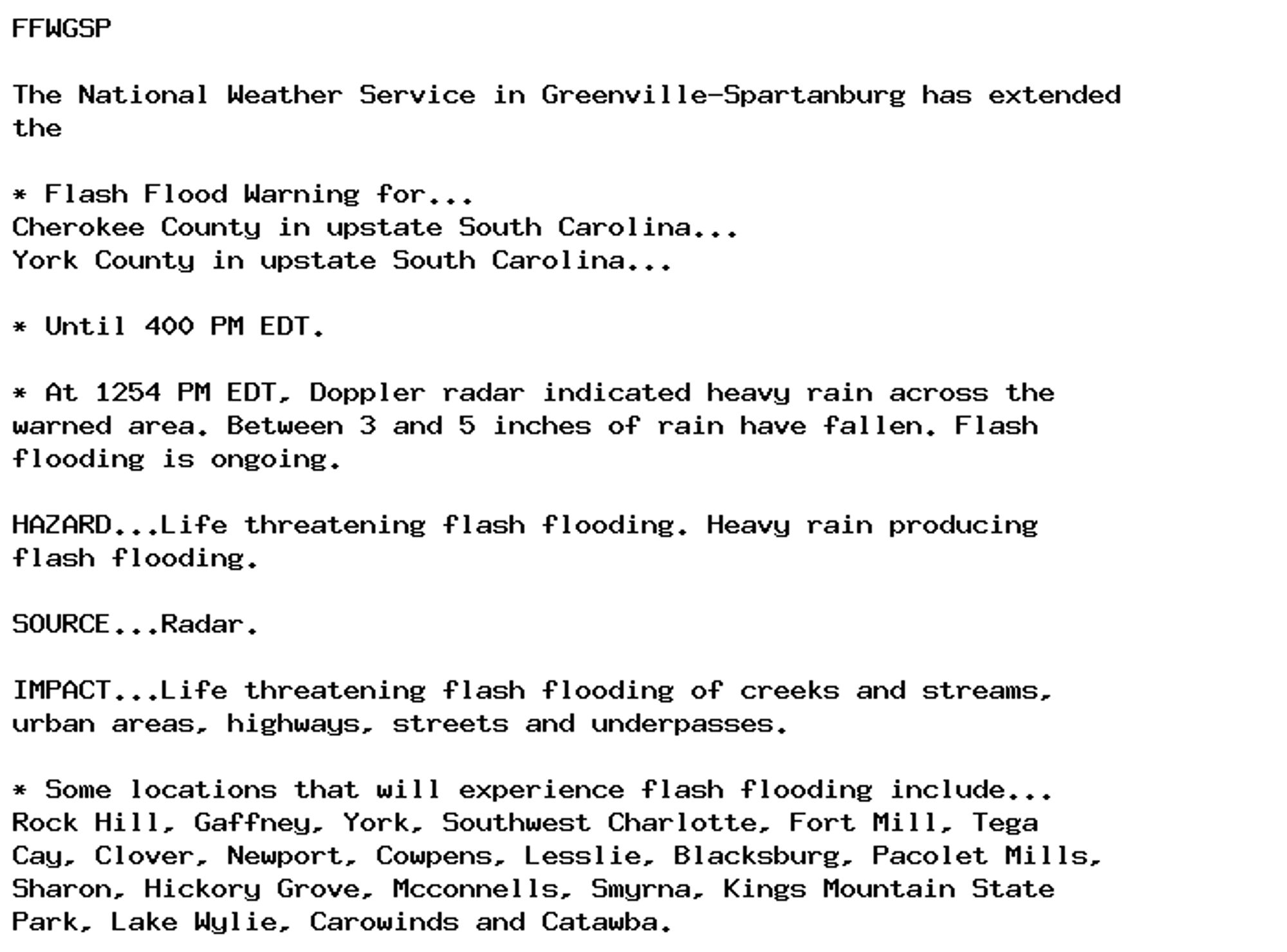 FFWGSP

The National Weather Service in Greenville-Spartanburg has extended
the

* Flash Flood Warning for...
Cherokee County in upstate South Carolina...
York County in upstate South Carolina...

* Until 400 PM EDT.

* At 1254 PM EDT, Doppler radar indicated heavy rain across the
warned area. Between 3 and 5 inches of rain have fallen. Flash
flooding is ongoing.

HAZARD...Life threatening flash flooding. Heavy rain producing
flash flooding.

SOURCE...Radar.

IMPACT...Life threatening flash flooding of creeks and streams,
urban areas, highways, streets and underpasses.

* Some locations that will experience flash flooding include...
Rock Hill, Gaffney, York, Southwest Charlotte, Fort Mill, Tega
Cay, Clover, Newport, Cowpens, Lesslie, Blacksburg, Pacolet Mills,
Sharon, Hickory Grove, Mcconnells, Smyrna, Kings Mountain State
Park, Lake Wylie, Carowinds and Catawba.