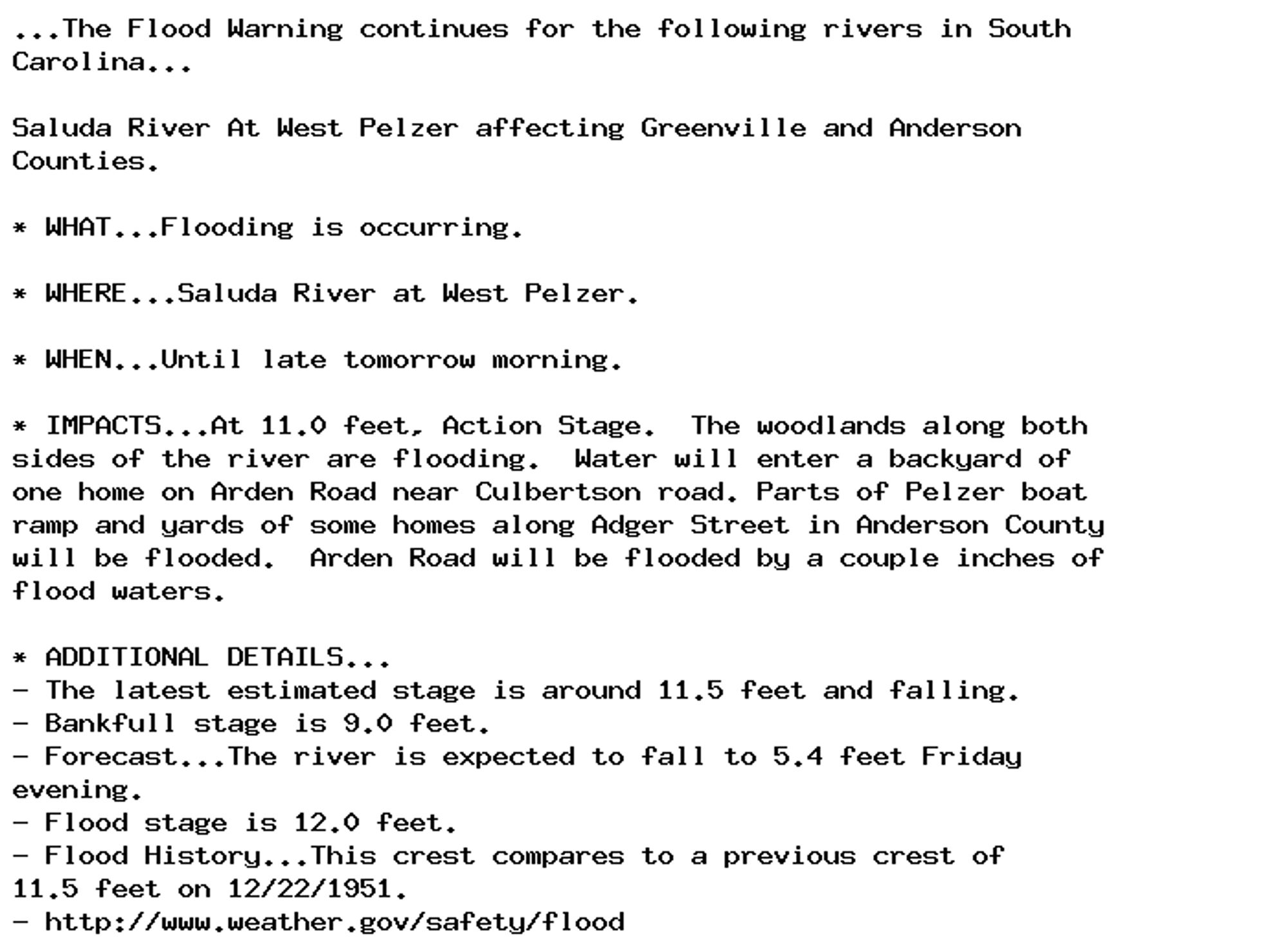 ...The Flood Warning continues for the following rivers in South
Carolina...

Saluda River At West Pelzer affecting Greenville and Anderson
Counties.

* WHAT...Flooding is occurring.

* WHERE...Saluda River at West Pelzer.

* WHEN...Until late tomorrow morning.

* IMPACTS...At 11.0 feet, Action Stage.  The woodlands along both
sides of the river are flooding.  Water will enter a backyard of
one home on Arden Road near Culbertson road. Parts of Pelzer boat
ramp and yards of some homes along Adger Street in Anderson County
will be flooded.  Arden Road will be flooded by a couple inches of
flood waters.

* ADDITIONAL DETAILS...
- The latest estimated stage is around 11.5 feet and falling.
- Bankfull stage is 9.0 feet.
- Forecast...The river is expected to fall to 5.4 feet Friday
evening.
- Flood stage is 12.0 feet.
- Flood History...This crest compares to a previous crest of
11.5 feet on 12/22/1951.
- http://www.weather.gov/safety/flood