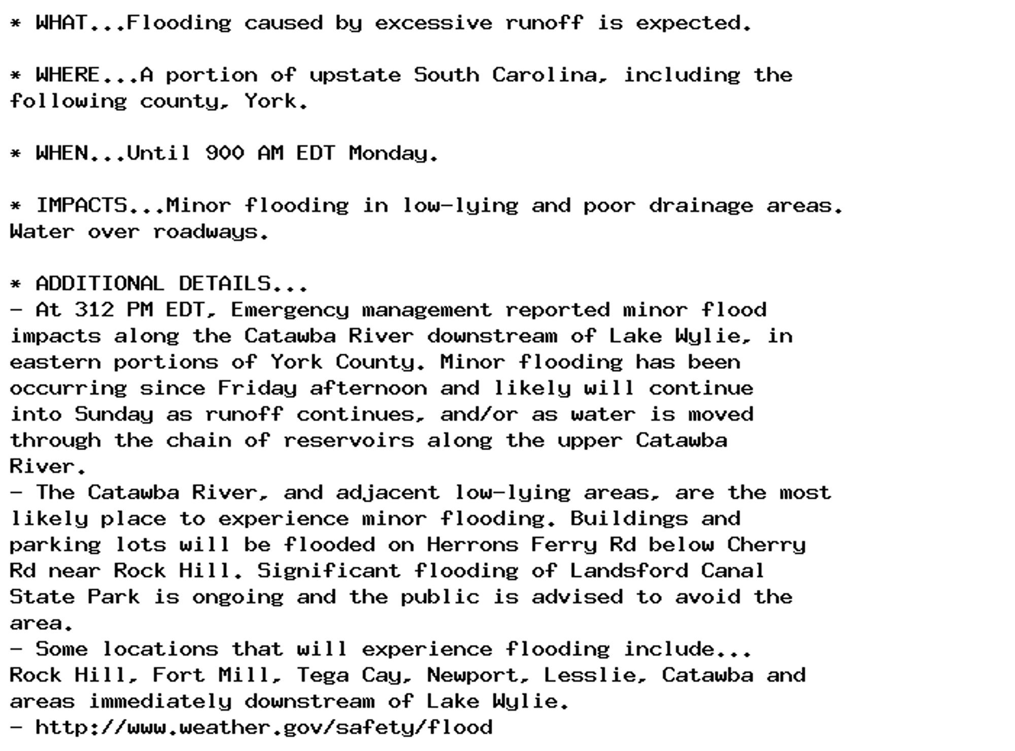 * WHAT...Flooding caused by excessive runoff is expected.

* WHERE...A portion of upstate South Carolina, including the
following county, York.

* WHEN...Until 900 AM EDT Monday.

* IMPACTS...Minor flooding in low-lying and poor drainage areas.
Water over roadways.

* ADDITIONAL DETAILS...
- At 312 PM EDT, Emergency management reported minor flood
impacts along the Catawba River downstream of Lake Wylie, in
eastern portions of York County. Minor flooding has been
occurring since Friday afternoon and likely will continue
into Sunday as runoff continues, and/or as water is moved
through the chain of reservoirs along the upper Catawba
River.
- The Catawba River, and adjacent low-lying areas, are the most
likely place to experience minor flooding. Buildings and
parking lots will be flooded on Herrons Ferry Rd below Cherry
Rd near Rock Hill. Significant flooding of Landsford Canal
State Park is ongoing and the public is advised to avoid the
area.
- Some locations that will experience flooding include...
Rock Hill, Fort Mill, Tega Cay, Newport, Lesslie, Catawba and
areas immediately downstream of Lake Wylie.
- http://www.weather.gov/safety/flood