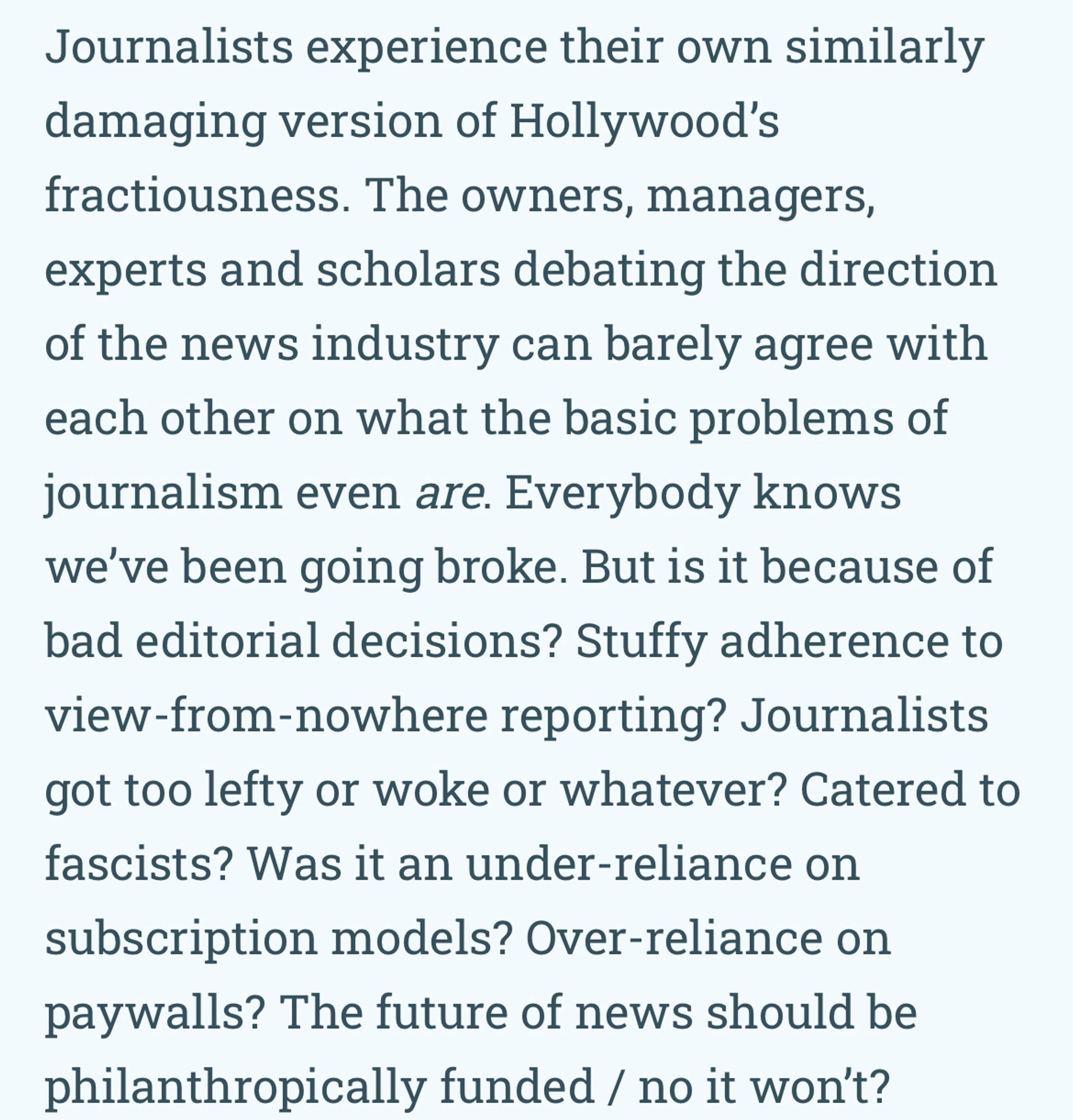 Journalists experience their own similarly damaging version of Hollywood's fractiousness. The owners, managers, experts and scholars debating the direction of the news industry can barely agree with each other on what the basic problems of journalism even are. Everybody knows we've been going broke. But is it because of bad editorial decisions? Stuffy adherence to view-from-nowhere reporting? Journalists got too lefty or woke or whatever? Catered to fascists? Was it an under-reliance on subscription models? Over-reliance on paywalls? The future of news should be philanthropically funded / no it won't?