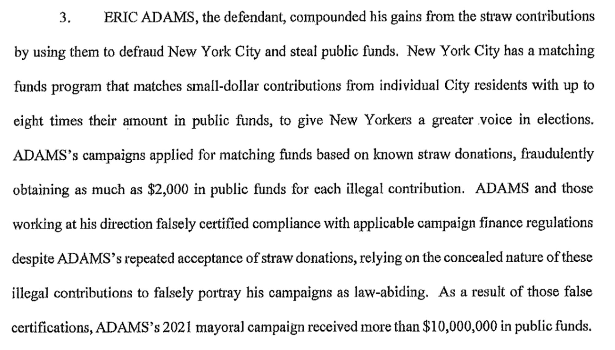 ERIC ADAMS, the defendant, compounded his gains from the straw contributions by using them to defraud New York City and steal public funds. New York City has a matching funds program that matches small-dollar contributions from individual City residents with up to eight times their amount in public funds, to give New Yorkers a greater voice in elections.
ADAMS's campaigns applied for matching funds based on known straw donations, fraudulently obtaining as much as $2,000 in public funds for each illegal contribution. ADAMS and those working at his direction falsely certified compliance with applicable campaign finance regulations despite ADAMS's repeated acceptance of straw donations, relying on the concealed nature of these illegal contributions to falsely portray his campaigns as law-abiding. As a result of those false certifications, ADAMS's 2021 mayoral campaign received more than $10,000,000 in public funds.