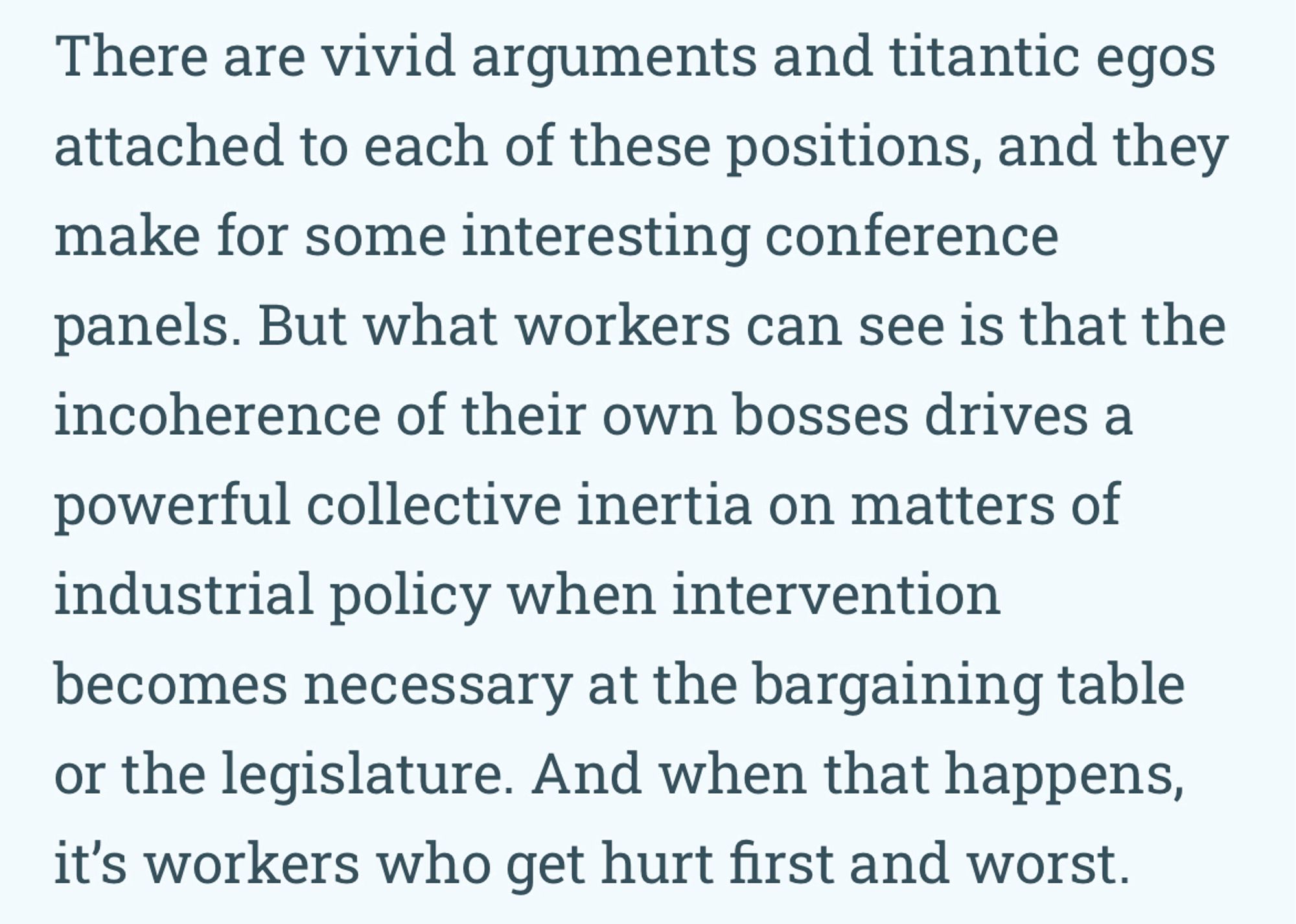 There are vivid arguments and titantic egos attached to each of these positions, and they make for some interesting conference panels. But what workers can see is that the incoherence of their own bosses drives a
powerful collective inertia on matters of industrial policy when intervention becomes necessary at the bargaining table or the legislature. And when that happens, it's workers who get hurt first and worst.