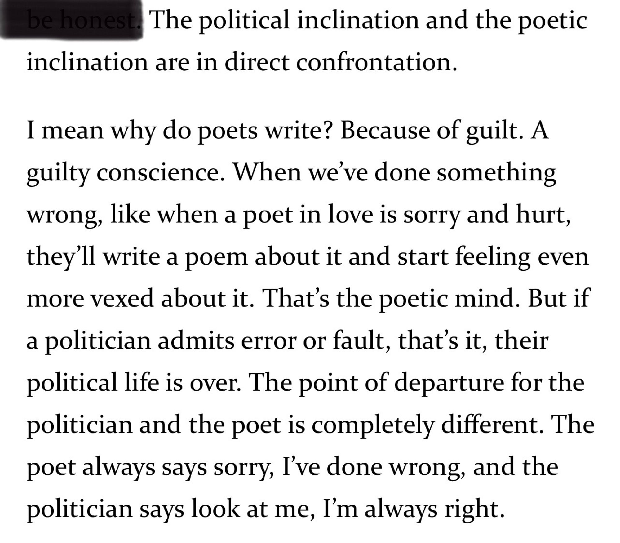 be honest. The political inclination and the poetic inclination are in direct confrontation.
I mean why do poets write? Because of guilt. A guilty conscience. When we've done something wrong, like when a poet in love is sorry and hurt, they'll write a poem about it and start feeling even more vexed about it. That's the poetic mind. But if a politician admits error or fault, that's it, their political life is over. The point of departure for the politician and the poet is completely different. The poet always says sorry, I've done wrong, and the politician says look at me, I'm always right.