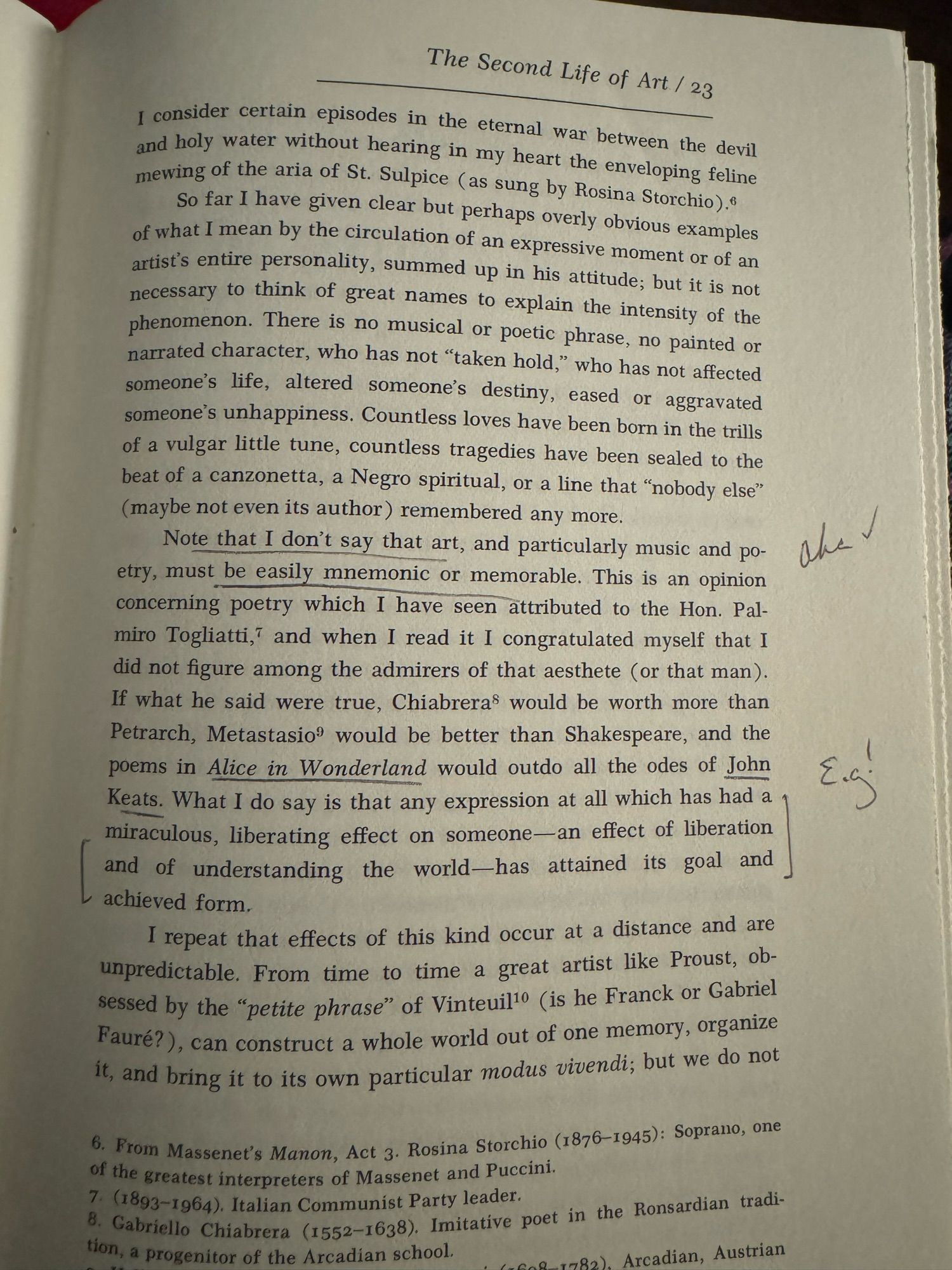 Note that I don't say that art, and particularly music and po-etry, must be easily mnemonic or memorable. This is an opinion concerning poetry which I have seen attributed to the Hon. Pal-miro Togliatti, and when I read it I congratulated myself that I did not figure among the admirers of that aesthete (or that man).
If what he said were true, Chiabreras would be worth more than Petrarch, Metastasio® would be better than Shakespeare, and the poems in Alice in Wonderland would outdo all the odes of John Keats. What I do say is that any expression at all which has had a miraculous, liberating effect on someone— an effect of liberation and of understanding the world-has attained its goal and achieved form.

From “the second life of art” essay in the title of the same name