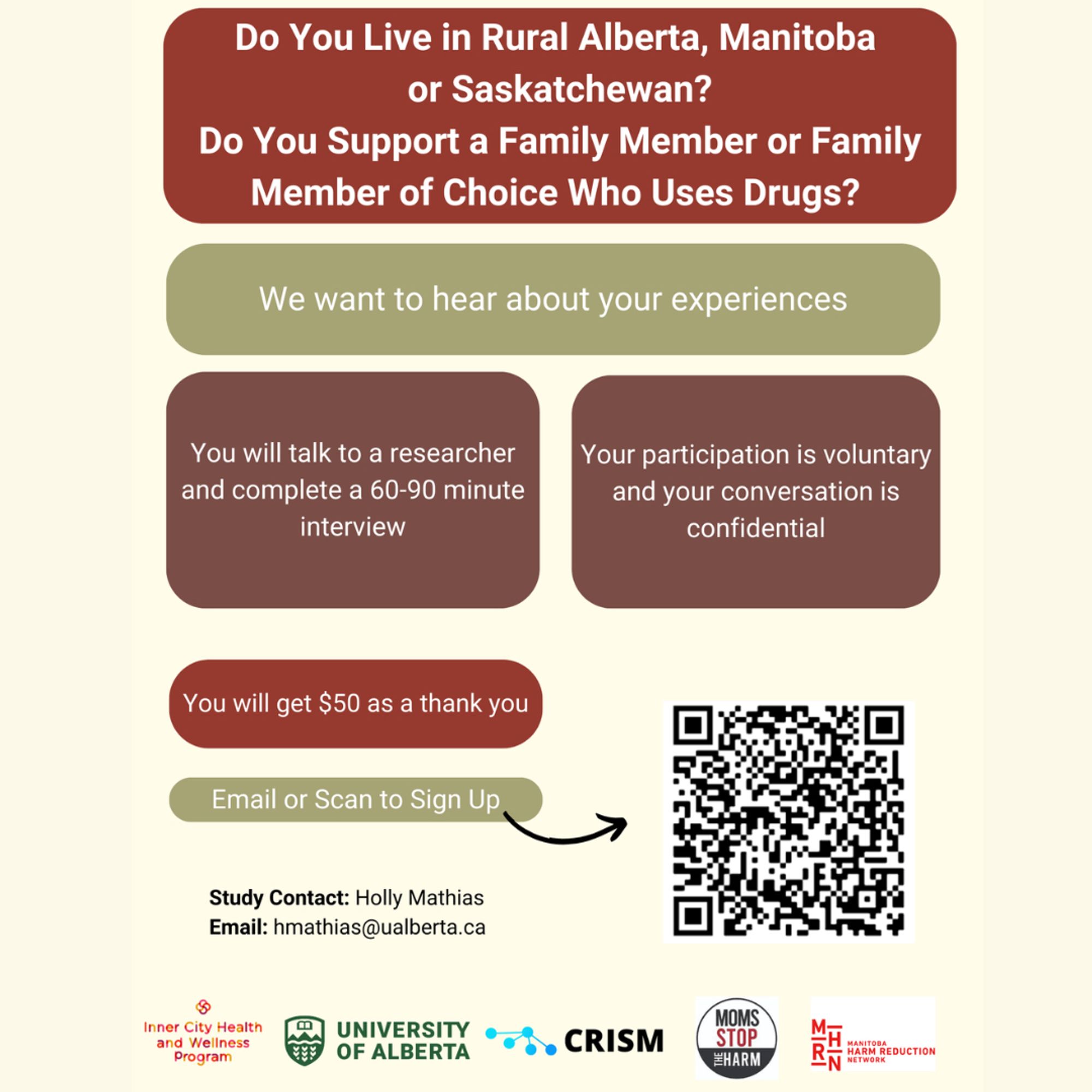 Do You Live in Rural Alberta, Manitoba or Saskatchewan?
Do You Support a Family Member or Family Member of Choice Who Uses Drugs? 
 
We want to hear about your experiences. 
 
You will talk to a researcher and complete a 60-90 minute interview. 
Your participation is voluntary and your conversation is confidential
You will get $50 as a thank you.
 
Contact: Holly Mathias 
Email: hmathias@ualberta.ca