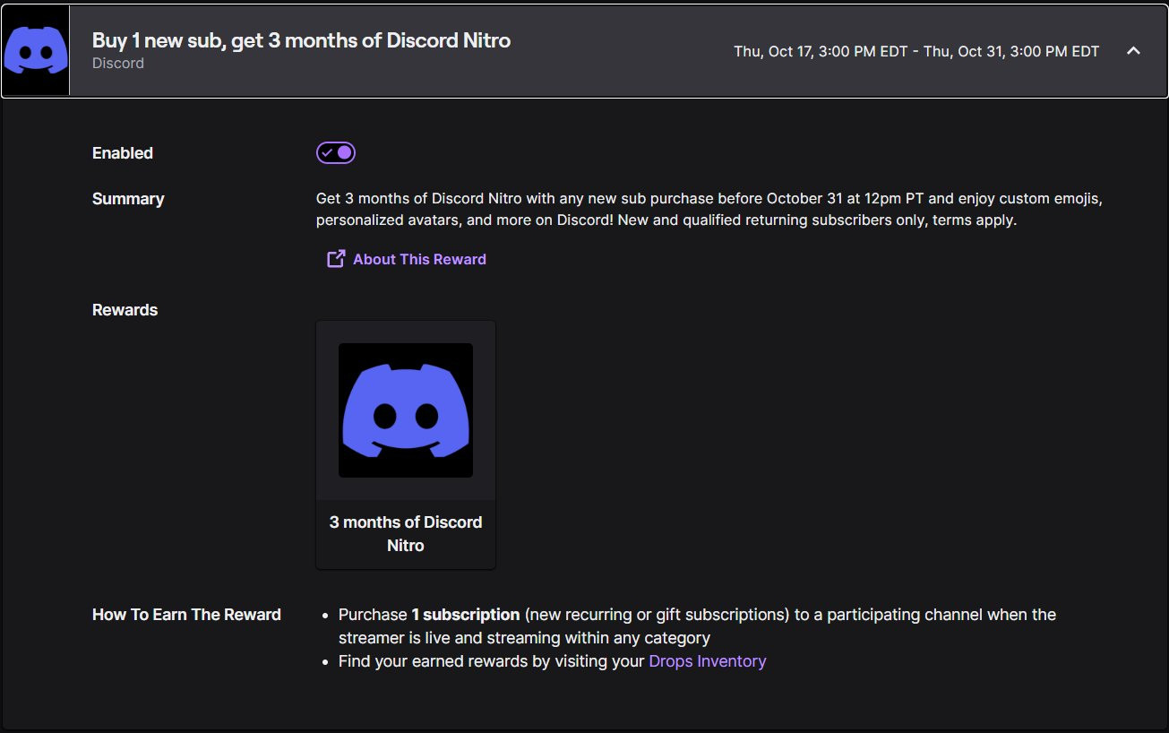 Buy 1 new sub, get 3 months of Discord Nitro
Discord

Thu, Oct 17, 3:00 PM EDT - Thu, Oct 31, 3:00 PM EDT

Enabled


Summary

Get 3 months of Discord Nitro with any new sub purchase before October 31 at 12pm PT and enjoy custom emojis, personalized avatars, and more on Discord! New and qualified returning subscribers only, terms apply.

Rewards

3 months of Discord Nitro
3 months of Discord Nitro

How To Earn The Reward

Purchase 1 subscription (new recurring or gift subscriptions) to a participating channel when the streamer is live and streaming within any category
Find your earned rewards by visiting your Drops Inventory