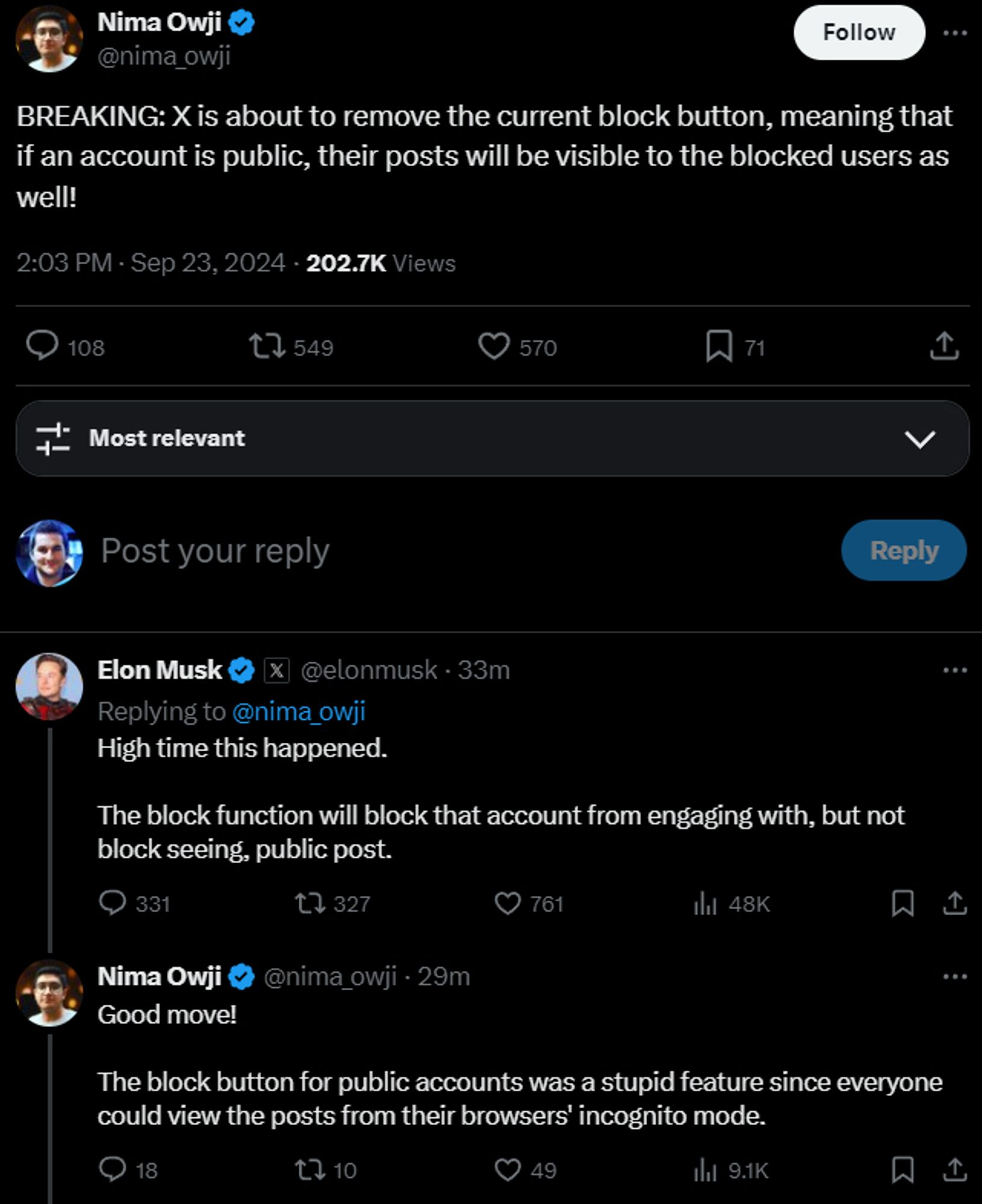 BREAKING: X is about to remove the current block button, meaning that if an account is public, their posts will be visible to the blocked users as well!
2:03 PM · Sep 23, 2024
·
202.7K
 Views

Most relevant

Elon Musk

@elonmusk
·
33m
Replying to 
@nima_owji
High time this happened. 

The block function will block that account from engaging with, but not block seeing, public post.
Nima Owji
@nima_owji
·
29m
Good move!

The block button for public accounts was a stupid feature since everyone could view the posts from their browsers' incognito mode.