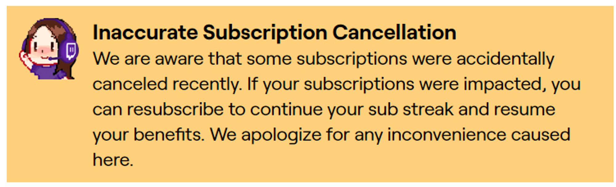 A screenshot of a Support message in yellow that says: Inaccurate Subscription Cancellation
We are aware that some subscriptions were accidentally canceled recently. If your subscriptions were impacted, you can resubscribe to continue your sub streak and resume your benefits. We apologize for any inconvenience caused here.